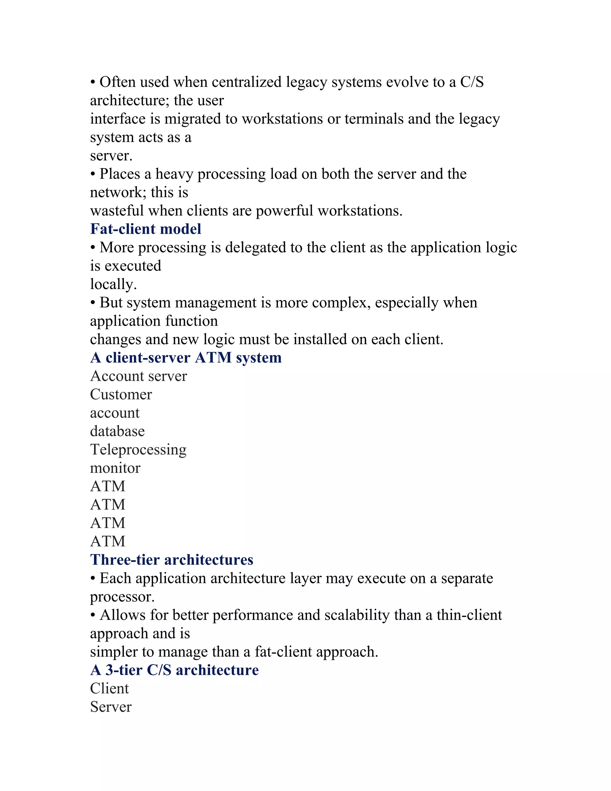 • Often used when centralized legacy systems evolve to a C/S
architecture; the user
interface is migrated to workstations or terminals and the legacy
system acts as a
server.
• Places a heavy processing load on both the server and the
network; this is
wasteful when clients are powerful workstations.
Fat-client model
• More processing is delegated to the client as the application logic
is executed
locally.
• But system management is more complex, especially when
application function
changes and new logic must be installed on each client.
A client-server ATM system
Account server
Customer
account
database
Teleprocessing
monitor
ATM
ATM
ATM
ATM
Three-tier architectures
• Each application architecture layer may execute on a separate
processor.
• Allows for better performance and scalability than a thin-client
approach and is
simpler to manage than a fat-client approach.
A 3-tier C/S architecture
Client
Server
 