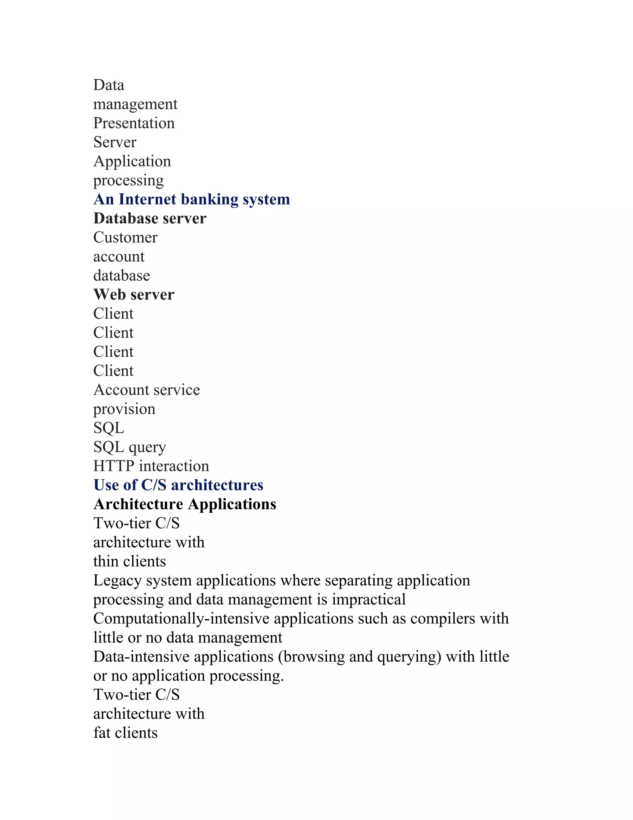 Data
management
Presentation
Server
Application
processing
An Internet banking system
Database server
Customer
account
database
Web server
Client
Client
Client
Client
Account service
provision
SQL
SQL query
HTTP interaction
Use of C/S architectures
Architecture Applications
Two-tier C/S
architecture with
thin clients
Legacy system applications where separating application
processing and data management is impractical
Computationally-intensive applications such as compilers with
little or no data management
Data-intensive applications (browsing and querying) with little
or no application processing.
Two-tier C/S
architecture with
fat clients
 