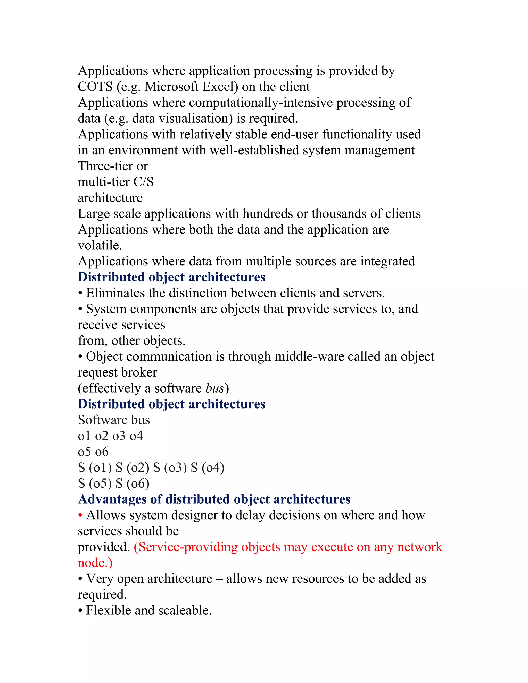 Applications where application processing is provided by
COTS (e.g. Microsoft Excel) on the client
Applications where computationally-intensive processing of
data (e.g. data visualisation) is required.
Applications with relatively stable end-user functionality used
in an environment with well-established system management
Three-tier or
multi-tier C/S
architecture
Large scale applications with hundreds or thousands of clients
Applications where both the data and the application are
volatile.
Applications where data from multiple sources are integrated
Distributed object architectures
• Eliminates the distinction between clients and servers.
• System components are objects that provide services to, and
receive services
from, other objects.
• Object communication is through middle-ware called an object
request broker
(effectively a software bus)
Distributed object architectures
Software bus
o1 o2 o3 o4
o5 o6
S (o1) S (o2) S (o3) S (o4)
S (o5) S (o6)
Advantages of distributed object architectures
• Allows system designer to delay decisions on where and how
services should be
provided. (Service-providing objects may execute on any network
node.)
• Very open architecture – allows new resources to be added as
required.
• Flexible and scaleable.
 