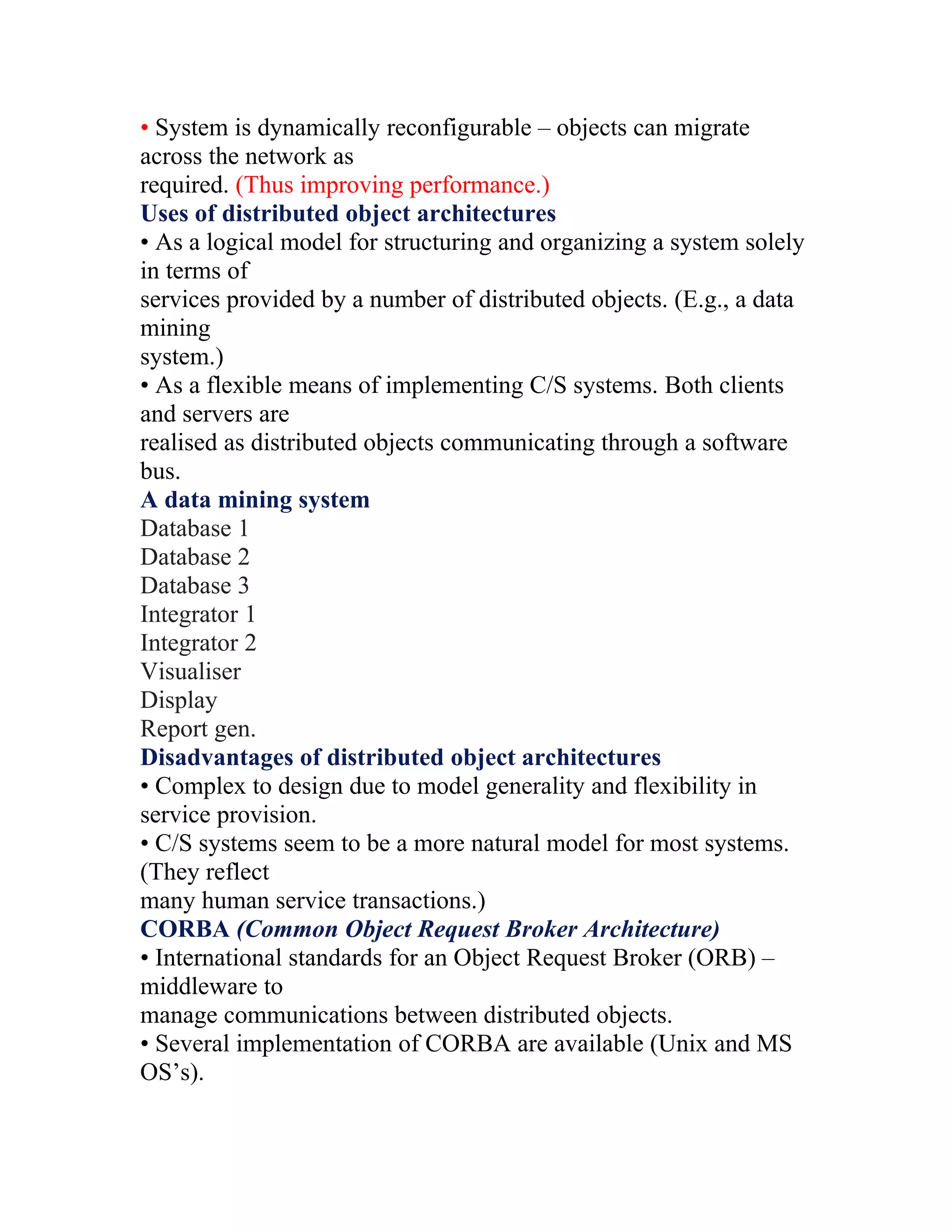 • System is dynamically reconfigurable – objects can migrate
across the network as
required. (Thus improving performance.)
Uses of distributed object architectures
• As a logical model for structuring and organizing a system solely
in terms of
services provided by a number of distributed objects. (E.g., a data
mining
system.)
• As a flexible means of implementing C/S systems. Both clients
and servers are
realised as distributed objects communicating through a software
bus.
A data mining system
Database 1
Database 2
Database 3
Integrator 1
Integrator 2
Visualiser
Display
Report gen.
Disadvantages of distributed object architectures
• Complex to design due to model generality and flexibility in
service provision.
• C/S systems seem to be a more natural model for most systems.
(They reflect
many human service transactions.)
CORBA (Common Object Request Broker Architecture)
• International standards for an Object Request Broker (ORB) –
middleware to
manage communications between distributed objects.
• Several implementation of CORBA are available (Unix and MS
OS’s).
 