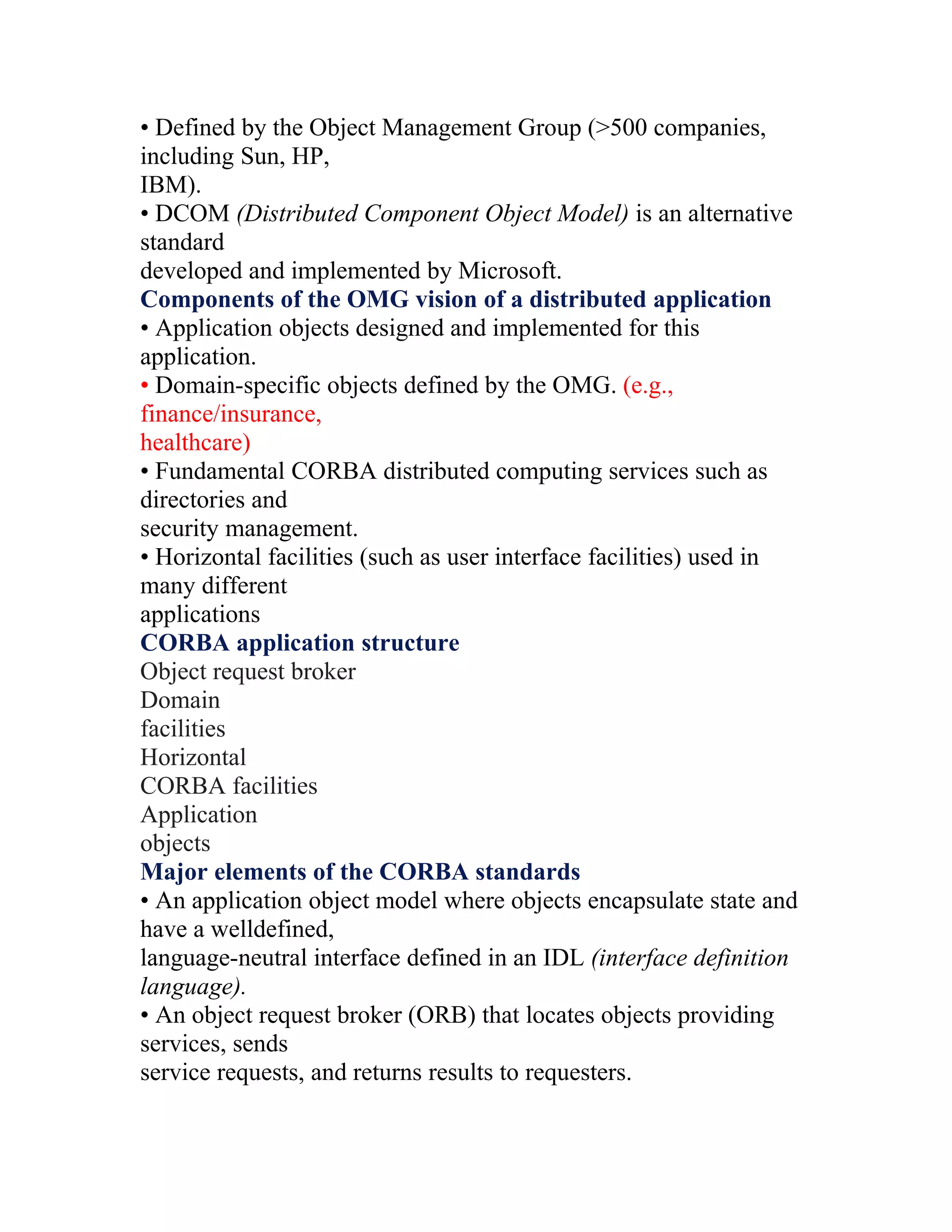 • Defined by the Object Management Group (>500 companies,
including Sun, HP,
IBM).
• DCOM (Distributed Component Object Model) is an alternative
standard
developed and implemented by Microsoft.
Components of the OMG vision of a distributed application
• Application objects designed and implemented for this
application.
• Domain-specific objects defined by the OMG. (e.g.,
finance/insurance,
healthcare)
• Fundamental CORBA distributed computing services such as
directories and
security management.
• Horizontal facilities (such as user interface facilities) used in
many different
applications
CORBA application structure
Object request broker
Domain
facilities
Horizontal
CORBA facilities
Application
objects
Major elements of the CORBA standards
• An application object model where objects encapsulate state and
have a welldefined,
language-neutral interface defined in an IDL (interface definition
language).
• An object request broker (ORB) that locates objects providing
services, sends
service requests, and returns results to requesters.
 