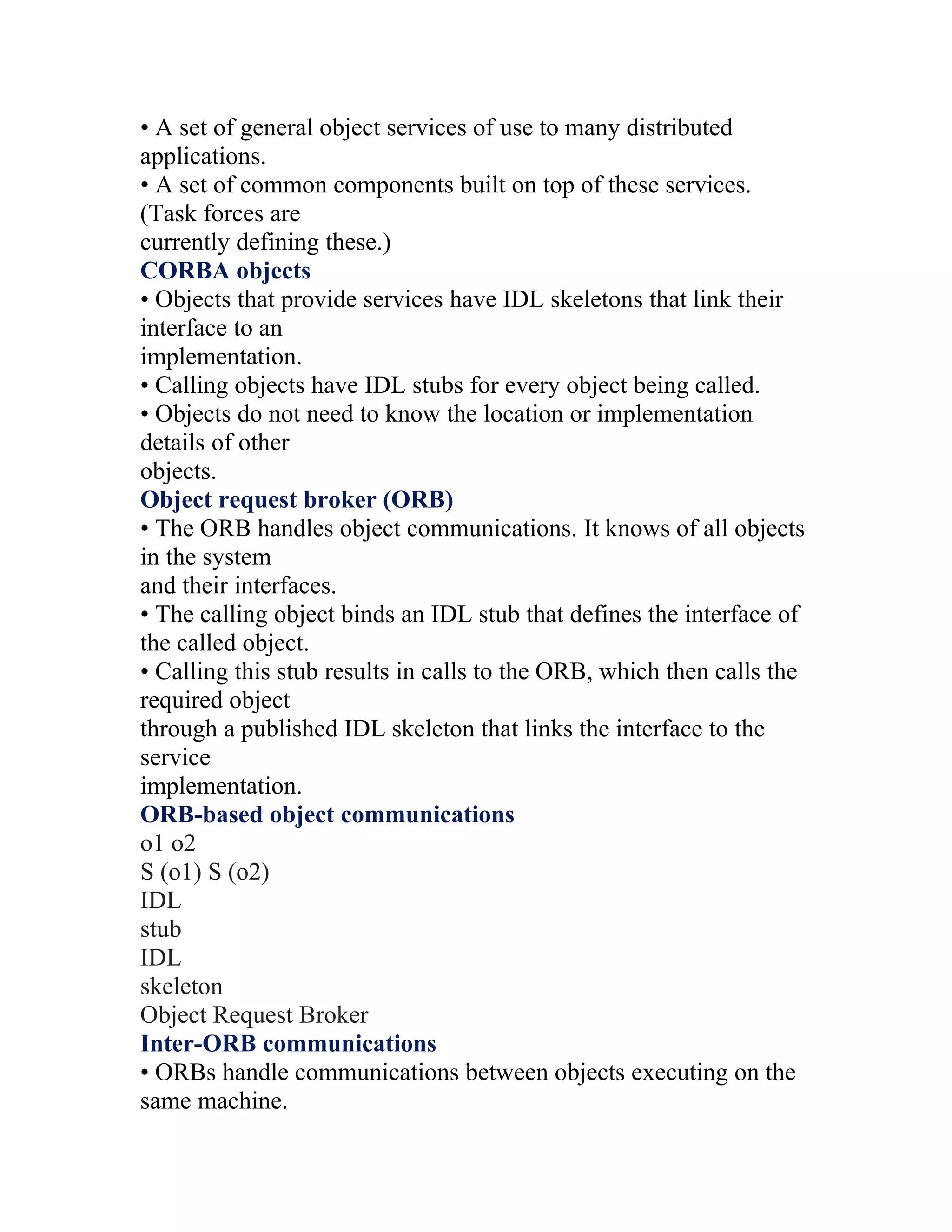 • A set of general object services of use to many distributed
applications.
• A set of common components built on top of these services.
(Task forces are
currently defining these.)
CORBA objects
• Objects that provide services have IDL skeletons that link their
interface to an
implementation.
• Calling objects have IDL stubs for every object being called.
• Objects do not need to know the location or implementation
details of other
objects.
Object request broker (ORB)
• The ORB handles object communications. It knows of all objects
in the system
and their interfaces.
• The calling object binds an IDL stub that defines the interface of
the called object.
• Calling this stub results in calls to the ORB, which then calls the
required object
through a published IDL skeleton that links the interface to the
service
implementation.
ORB-based object communications
o1 o2
S (o1) S (o2)
IDL
stub
IDL
skeleton
Object Request Broker
Inter-ORB communications
• ORBs handle communications between objects executing on the
same machine.
 