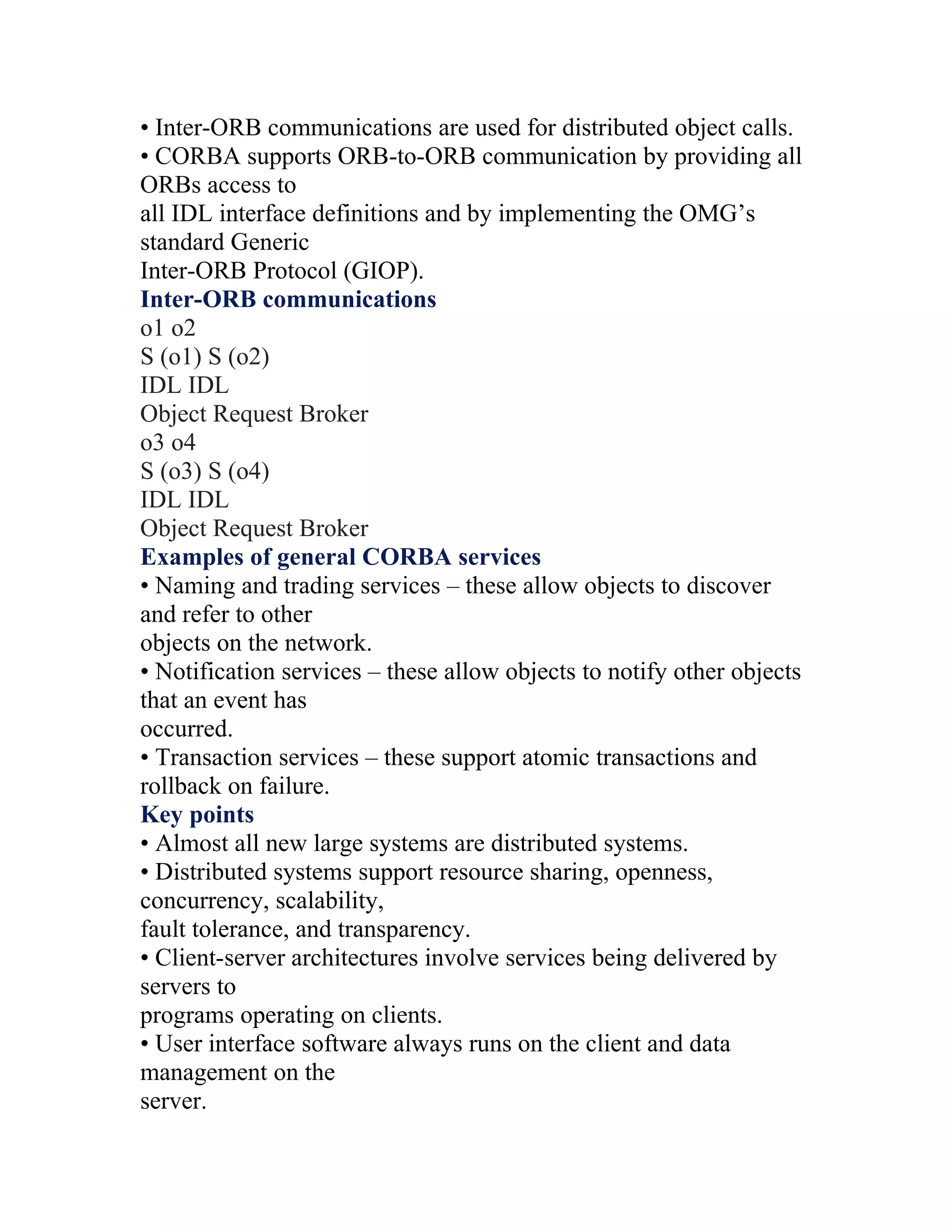 • Inter-ORB communications are used for distributed object calls.
• CORBA supports ORB-to-ORB communication by providing all
ORBs access to
all IDL interface definitions and by implementing the OMG’s
standard Generic
Inter-ORB Protocol (GIOP).
Inter-ORB communications
o1 o2
S (o1) S (o2)
IDL IDL
Object Request Broker
o3 o4
S (o3) S (o4)
IDL IDL
Object Request Broker
Examples of general CORBA services
• Naming and trading services – these allow objects to discover
and refer to other
objects on the network.
• Notification services – these allow objects to notify other objects
that an event has
occurred.
• Transaction services – these support atomic transactions and
rollback on failure.
Key points
• Almost all new large systems are distributed systems.
• Distributed systems support resource sharing, openness,
concurrency, scalability,
fault tolerance, and transparency.
• Client-server architectures involve services being delivered by
servers to
programs operating on clients.
• User interface software always runs on the client and data
management on the
server.
 