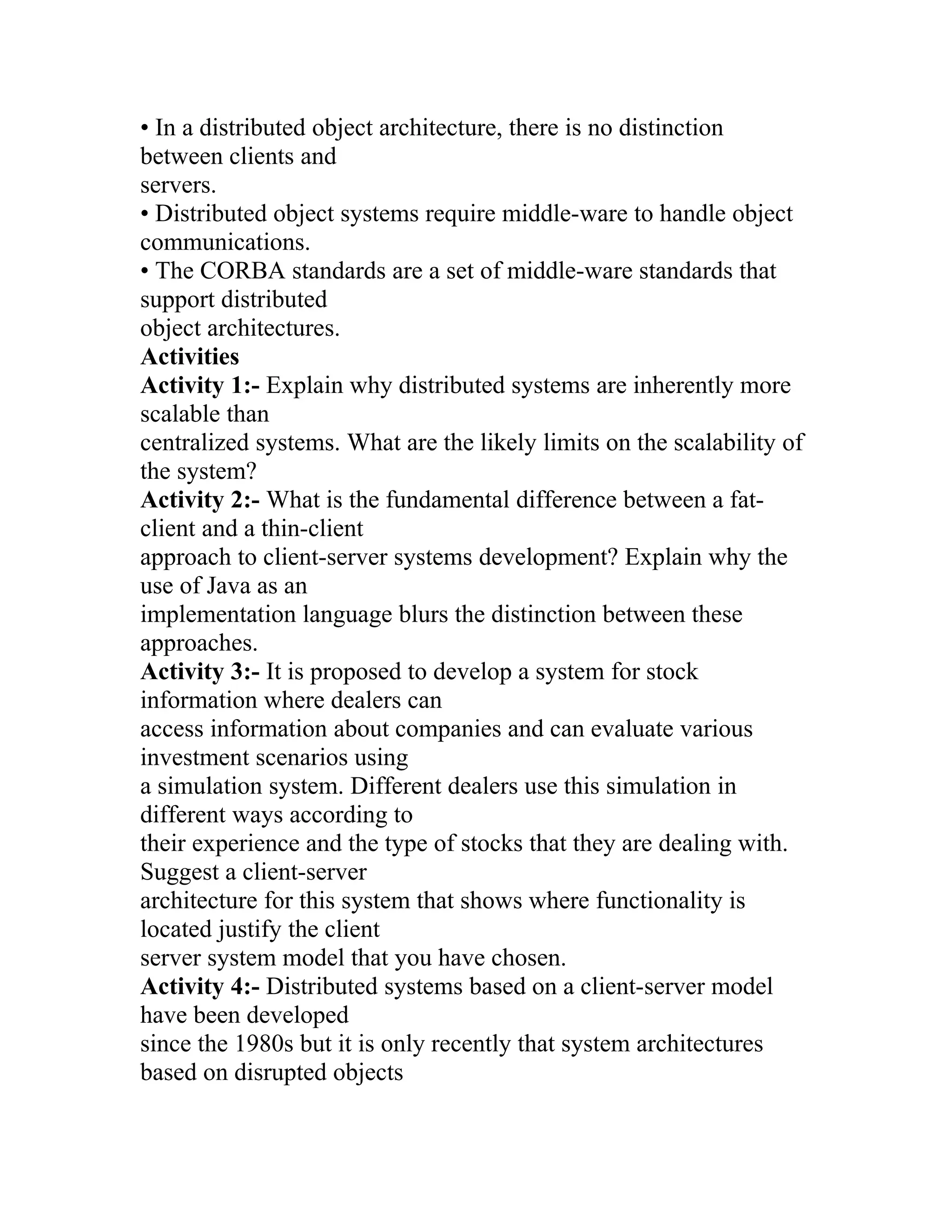 • In a distributed object architecture, there is no distinction
between clients and
servers.
• Distributed object systems require middle-ware to handle object
communications.
• The CORBA standards are a set of middle-ware standards that
support distributed
object architectures.
Activities
Activity 1:- Explain why distributed systems are inherently more
scalable than
centralized systems. What are the likely limits on the scalability of
the system?
Activity 2:- What is the fundamental difference between a fat-
client and a thin-client
approach to client-server systems development? Explain why the
use of Java as an
implementation language blurs the distinction between these
approaches.
Activity 3:- It is proposed to develop a system for stock
information where dealers can
access information about companies and can evaluate various
investment scenarios using
a simulation system. Different dealers use this simulation in
different ways according to
their experience and the type of stocks that they are dealing with.
Suggest a client-server
architecture for this system that shows where functionality is
located justify the client
server system model that you have chosen.
Activity 4:- Distributed systems based on a client-server model
have been developed
since the 1980s but it is only recently that system architectures
based on disrupted objects
 