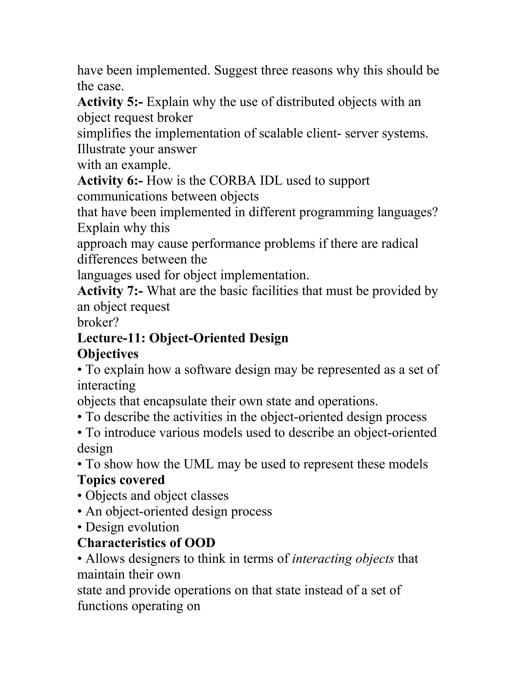 have been implemented. Suggest three reasons why this should be
the case.
Activity 5:- Explain why the use of distributed objects with an
object request broker
simplifies the implementation of scalable client- server systems.
Illustrate your answer
with an example.
Activity 6:- How is the CORBA IDL used to support
communications between objects
that have been implemented in different programming languages?
Explain why this
approach may cause performance problems if there are radical
differences between the
languages used for object implementation.
Activity 7:- What are the basic facilities that must be provided by
an object request
broker?
Lecture-11: Object-Oriented Design
Objectives
• To explain how a software design may be represented as a set of
interacting
objects that encapsulate their own state and operations.
• To describe the activities in the object-oriented design process
• To introduce various models used to describe an object-oriented
design
• To show how the UML may be used to represent these models
Topics covered
• Objects and object classes
• An object-oriented design process
• Design evolution
Characteristics of OOD
• Allows designers to think in terms of interacting objects that
maintain their own
state and provide operations on that state instead of a set of
functions operating on
 