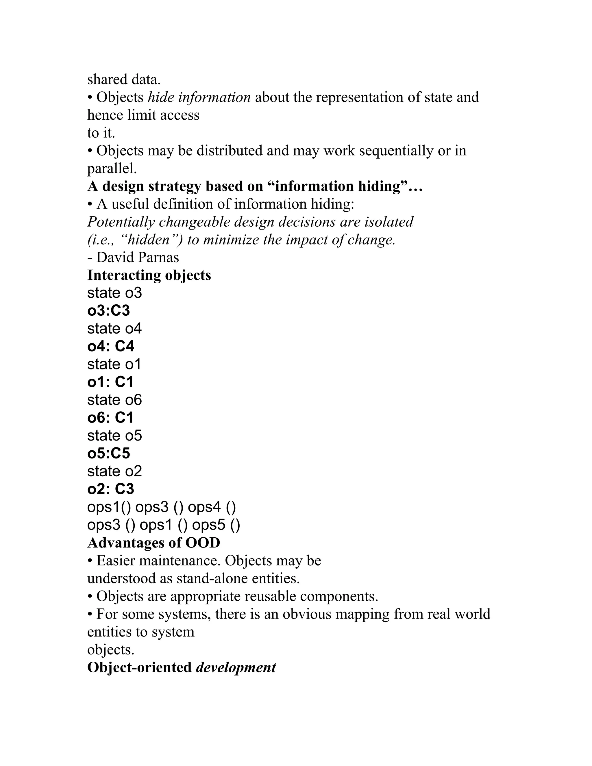 shared data.
• Objects hide information about the representation of state and
hence limit access
to it.
• Objects may be distributed and may work sequentially or in
parallel.
A design strategy based on “information hiding”…
• A useful definition of information hiding:
Potentially changeable design decisions are isolated
(i.e., “hidden”) to minimize the impact of change.
- David Parnas
Interacting objects
state o3
o3:C3
state o4
o4: C4
state o1
o1: C1
state o6
o6: C1
state o5
o5:C5
state o2
o2: C3
ops1() ops3 () ops4 ()
ops3 () ops1 () ops5 ()
Advantages of OOD
• Easier maintenance. Objects may be
understood as stand-alone entities.
• Objects are appropriate reusable components.
• For some systems, there is an obvious mapping from real world
entities to system
objects.
Object-oriented development
 