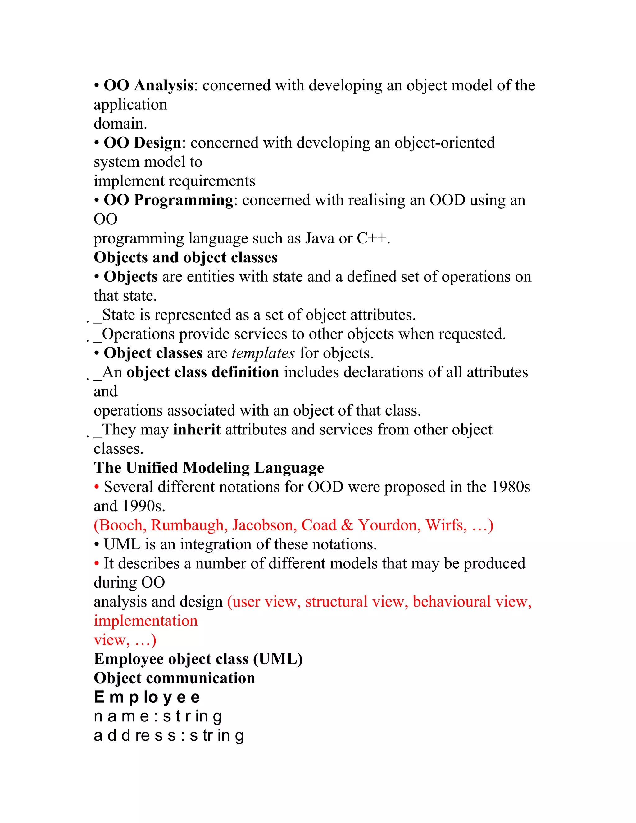• OO Analysis: concerned with developing an object model of the
application
domain.
• OO Design: concerned with developing an object-oriented
system model to
implement requirements
• OO Programming: concerned with realising an OOD using an
OO
programming language such as Java or C++.
Objects and object classes
• Objects are entities with state and a defined set of operations on
that state.
_State is represented as a set of object attributes.
 _Operations provide services to other objects when requested.
  • Object classes are templates for objects.
  _An object class definition includes declarations of all attributes
   and
   operations associated with an object of that class.
   _They may inherit attributes and services from other object
    classes.
    The Unified Modeling Language
    • Several different notations for OOD were proposed in the 1980s
    and 1990s.
    (Booch, Rumbaugh, Jacobson, Coad & Yourdon, Wirfs, …)
    • UML is an integration of these notations.
    • It describes a number of different models that may be produced
    during OO
    analysis and design (user view, structural view, behavioural view,
    implementation
    view, …)
    Employee object class (UML)
    Object communication
    E m p lo y e e
    n a m e : s t r in g
    a d d re s s : s tr in g
 