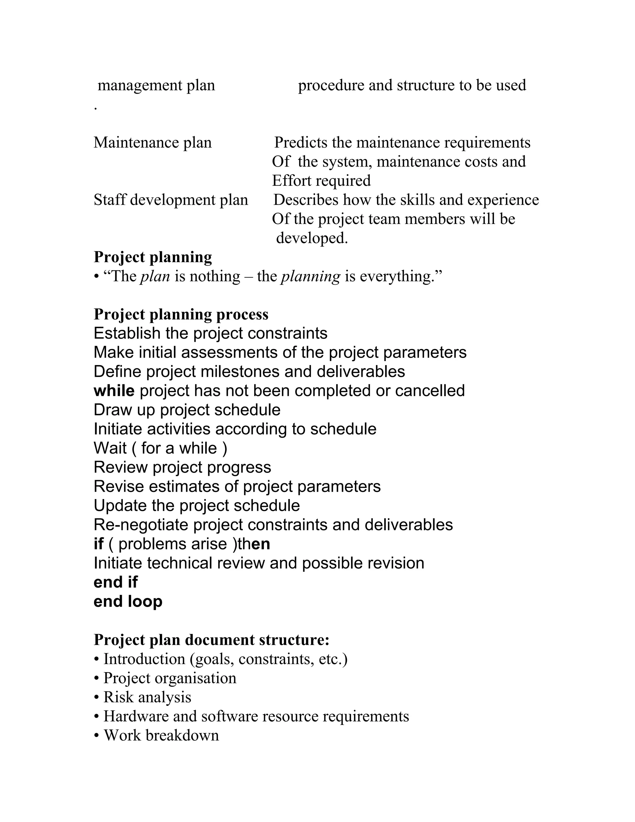 management plan               procedure and structure to be used
.

Maintenance plan           Predicts the maintenance requirements
                           Of the system, maintenance costs and
                           Effort required
Staff development plan     Describes how the skills and experience
                           Of the project team members will be
                           developed.
Project planning
• “The plan is nothing – the planning is everything.”

Project planning process
Establish the project constraints
Make initial assessments of the project parameters
Define project milestones and deliverables
while project has not been completed or cancelled
Draw up project schedule
Initiate activities according to schedule
Wait ( for a while )
Review project progress
Revise estimates of project parameters
Update the project schedule
Re-negotiate project constraints and deliverables
if ( problems arise )then
Initiate technical review and possible revision
end if
end loop

Project plan document structure:
• Introduction (goals, constraints, etc.)
• Project organisation
• Risk analysis
• Hardware and software resource requirements
• Work breakdown
 