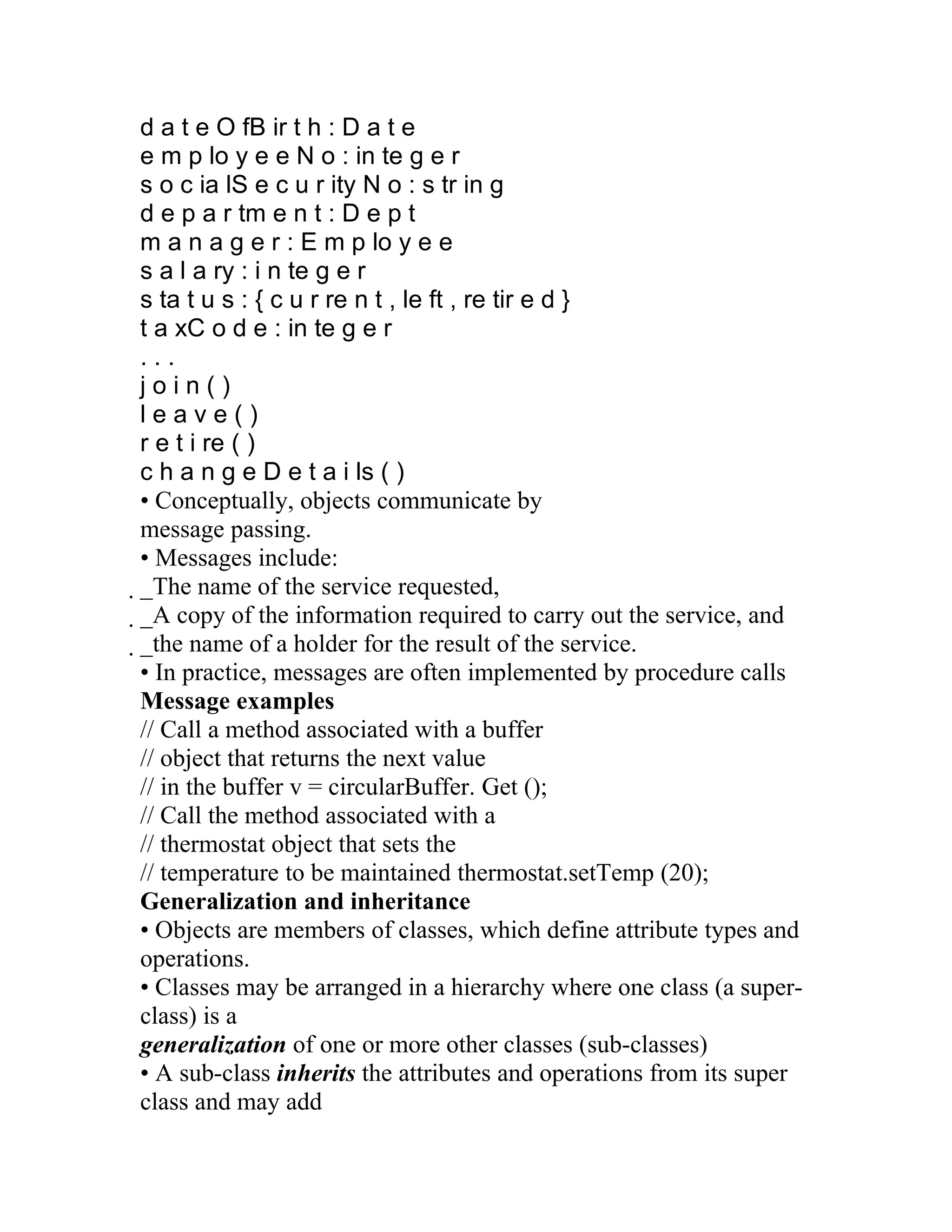d a t e O fB ir t h : D a t e
e m p lo y e e N o : in te g e r
s o c ia lS e c u r ity N o : s tr in g
d e p a r tm e n t : D e p t
m a n a g e r : E m p lo y e e
s a l a ry : i n te g e r
s ta t u s : { c u r re n t , le ft , re tir e d }
t a xC o d e : in te g e r
...
join()
leave()
r e t i re ( )
c h a n g e D e t a i ls ( )
• Conceptually, objects communicate by
message passing.
• Messages include:
_The name of the service requested,
 _A copy of the information required to carry out the service, and
  _the name of a holder for the result of the service.
   • In practice, messages are often implemented by procedure calls
   Message examples
   // Call a method associated with a buffer
   // object that returns the next value
   // in the buffer v = circularBuffer. Get ();
   // Call the method associated with a
   // thermostat object that sets the
   // temperature to be maintained thermostat.setTemp (20);
   Generalization and inheritance
   • Objects are members of classes, which define attribute types and
   operations.
   • Classes may be arranged in a hierarchy where one class (a super-
   class) is a
   generalization of one or more other classes (sub-classes)
   • A sub-class inherits the attributes and operations from its super
   class and may add
 