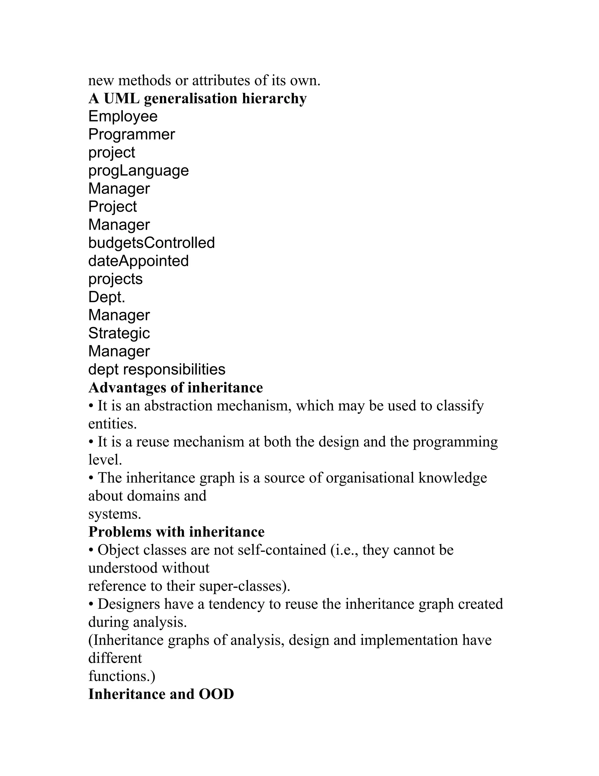 new methods or attributes of its own.
A UML generalisation hierarchy
Employee
Programmer
project
progLanguage
Manager
Project
Manager
budgetsControlled
dateAppointed
projects
Dept.
Manager
Strategic
Manager
dept responsibilities
Advantages of inheritance
• It is an abstraction mechanism, which may be used to classify
entities.
• It is a reuse mechanism at both the design and the programming
level.
• The inheritance graph is a source of organisational knowledge
about domains and
systems.
Problems with inheritance
• Object classes are not self-contained (i.e., they cannot be
understood without
reference to their super-classes).
• Designers have a tendency to reuse the inheritance graph created
during analysis.
(Inheritance graphs of analysis, design and implementation have
different
functions.)
Inheritance and OOD
 