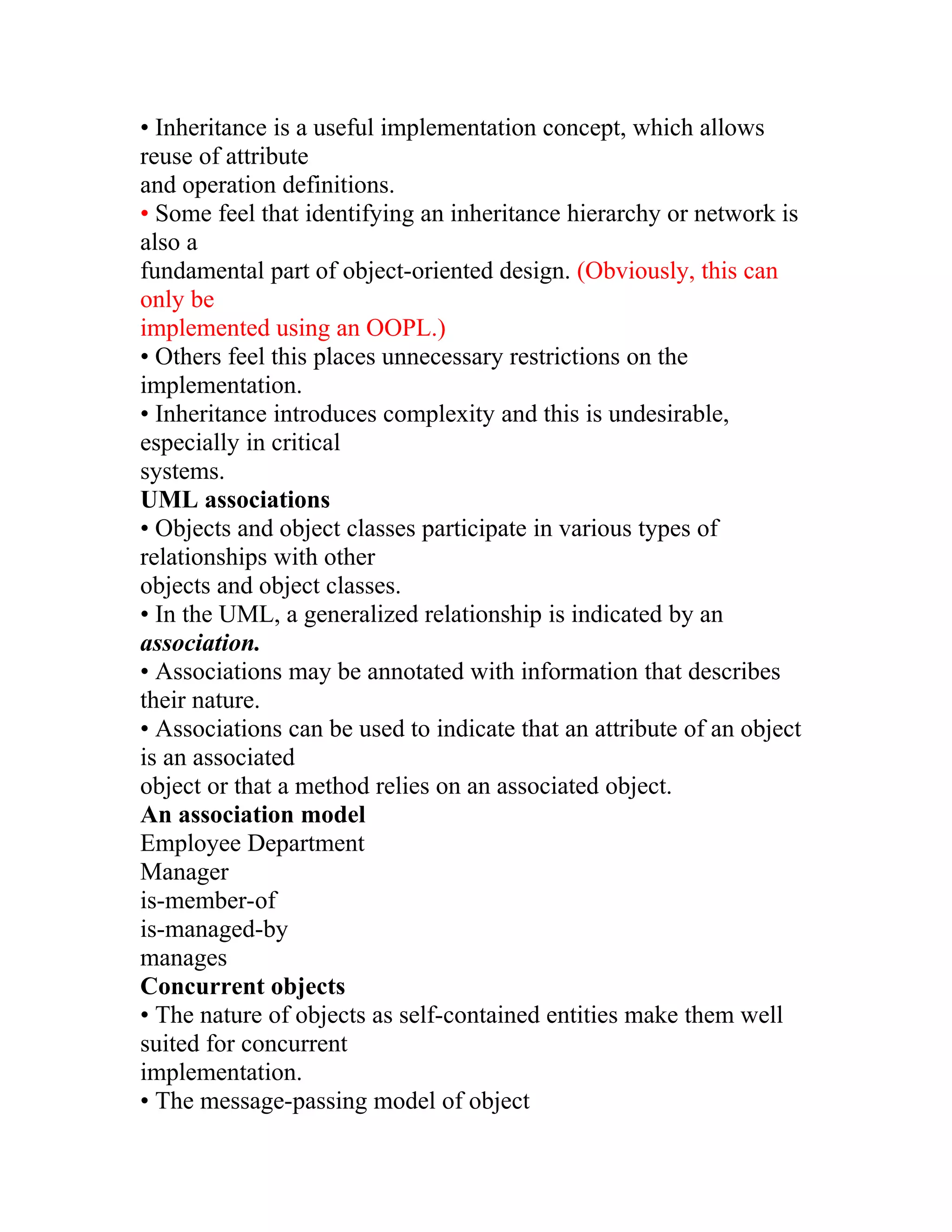 • Inheritance is a useful implementation concept, which allows
reuse of attribute
and operation definitions.
• Some feel that identifying an inheritance hierarchy or network is
also a
fundamental part of object-oriented design. (Obviously, this can
only be
implemented using an OOPL.)
• Others feel this places unnecessary restrictions on the
implementation.
• Inheritance introduces complexity and this is undesirable,
especially in critical
systems.
UML associations
• Objects and object classes participate in various types of
relationships with other
objects and object classes.
• In the UML, a generalized relationship is indicated by an
association.
• Associations may be annotated with information that describes
their nature.
• Associations can be used to indicate that an attribute of an object
is an associated
object or that a method relies on an associated object.
An association model
Employee Department
Manager
is-member-of
is-managed-by
manages
Concurrent objects
• The nature of objects as self-contained entities make them well
suited for concurrent
implementation.
• The message-passing model of object
 