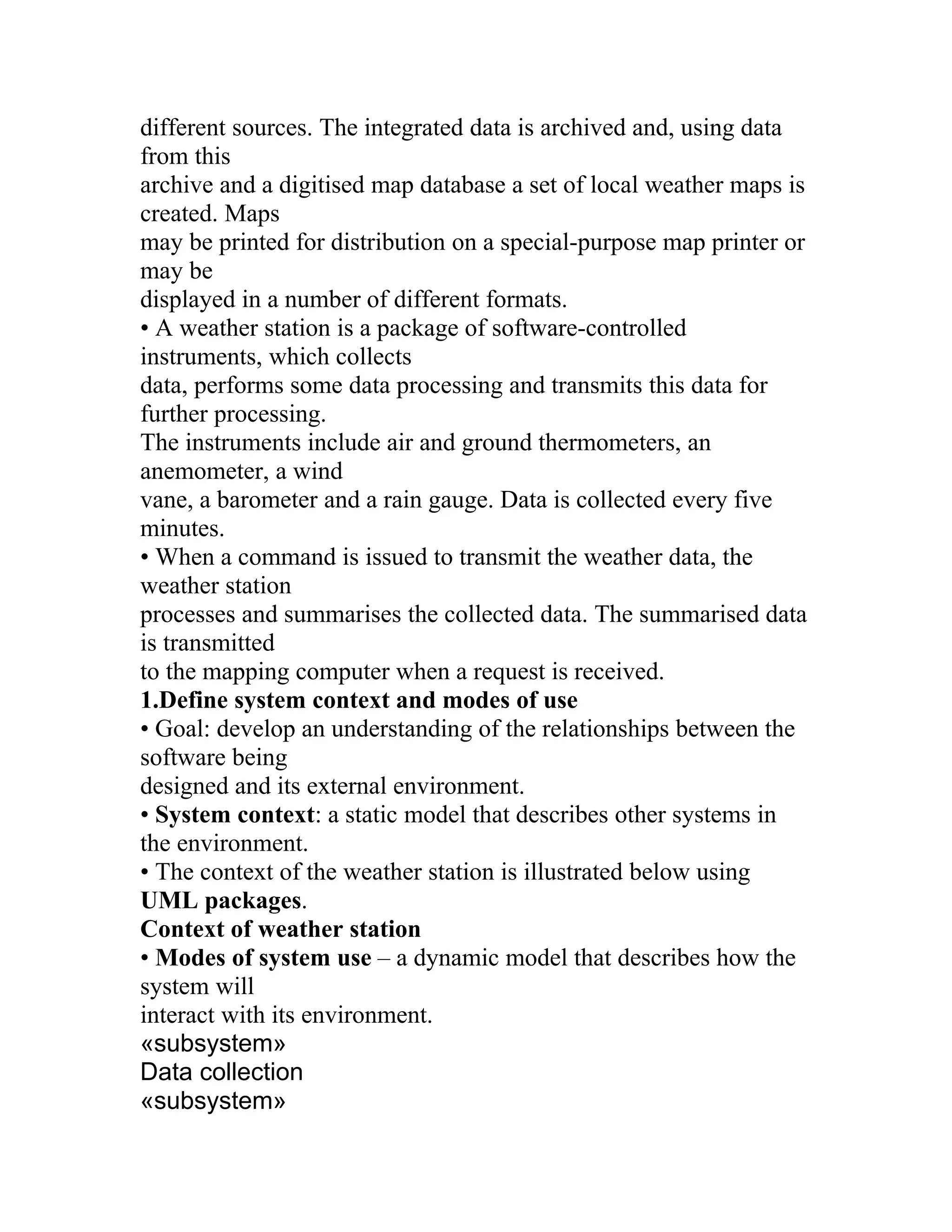 different sources. The integrated data is archived and, using data
from this
archive and a digitised map database a set of local weather maps is
created. Maps
may be printed for distribution on a special-purpose map printer or
may be
displayed in a number of different formats.
• A weather station is a package of software-controlled
instruments, which collects
data, performs some data processing and transmits this data for
further processing.
The instruments include air and ground thermometers, an
anemometer, a wind
vane, a barometer and a rain gauge. Data is collected every five
minutes.
• When a command is issued to transmit the weather data, the
weather station
processes and summarises the collected data. The summarised data
is transmitted
to the mapping computer when a request is received.
1.Define system context and modes of use
• Goal: develop an understanding of the relationships between the
software being
designed and its external environment.
• System context: a static model that describes other systems in
the environment.
• The context of the weather station is illustrated below using
UML packages.
Context of weather station
• Modes of system use – a dynamic model that describes how the
system will
interact with its environment.
«subsystem»
Data collection
«subsystem»
 