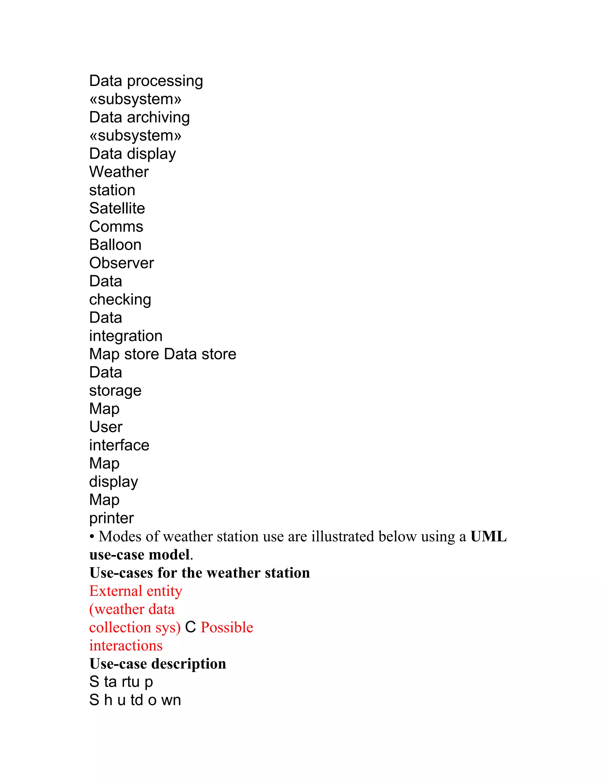 Data processing
«subsystem»
Data archiving
«subsystem»
Data display
Weather
station
Satellite
Comms
Balloon
Observer
Data
checking
Data
integration
Map store Data store
Data
storage
Map
User
interface
Map
display
Map
printer
• Modes of weather station use are illustrated below using a UML
use-case model.
Use-cases for the weather station
External entity
(weather data
collection sys) C Possible
interactions
Use-case description
S ta rtu p
S h u td o wn
 