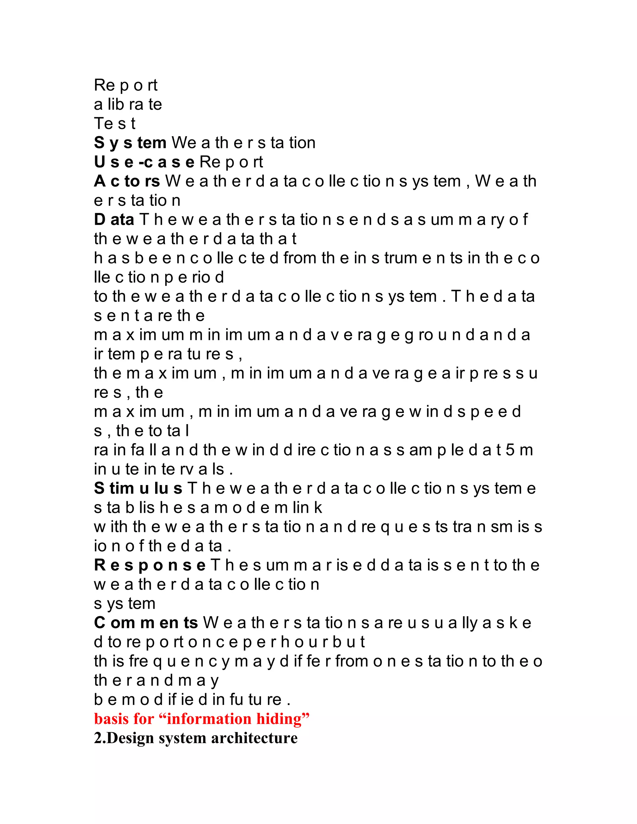 Re p o rt
a lib ra te
Te s t
S y s tem We a th e r s ta tion
U s e -c a s e Re p o rt
A c to rs W e a th e r d a ta c o lle c tio n s ys tem , W e a th
e r s ta tio n
D ata T h e w e a th e r s ta tio n s e n d s a s um m a ry o f
th e w e a th e r d a ta th a t
h a s b e e n c o lle c te d from th e in s trum e n ts in th e c o
lle c tio n p e rio d
to th e w e a th e r d a ta c o lle c tio n s ys tem . T h e d a ta
s e n t a re th e
m a x im um m in im um a n d a v e ra g e g ro u n d a n d a
ir tem p e ra tu re s ,
th e m a x im um , m in im um a n d a ve ra g e a ir p re s s u
re s , th e
m a x im um , m in im um a n d a ve ra g e w in d s p e e d
s , th e to ta l
ra in fa ll a n d th e w in d d ire c tio n a s s am p le d a t 5 m
in u te in te rv a ls .
S tim u lu s T h e w e a th e r d a ta c o lle c tio n s ys tem e
s ta b lis h e s a m o d e m lin k
w ith th e w e a th e r s ta tio n a n d re q u e s ts tra n sm is s
io n o f th e d a ta .
R e s p o n s e T h e s um m a r is e d d a ta is s e n t to th e
w e a th e r d a ta c o lle c tio n
s ys tem
C om m en ts W e a th e r s ta tio n s a re u s u a lly a s k e
d to re p o rt o n c e p e r h o u r b u t
th is fre q u e n c y m a y d if fe r from o n e s ta tio n to th e o
th e r a n d m a y
b e m o d if ie d in fu tu re .
basis for “information hiding”
2.Design system architecture
 