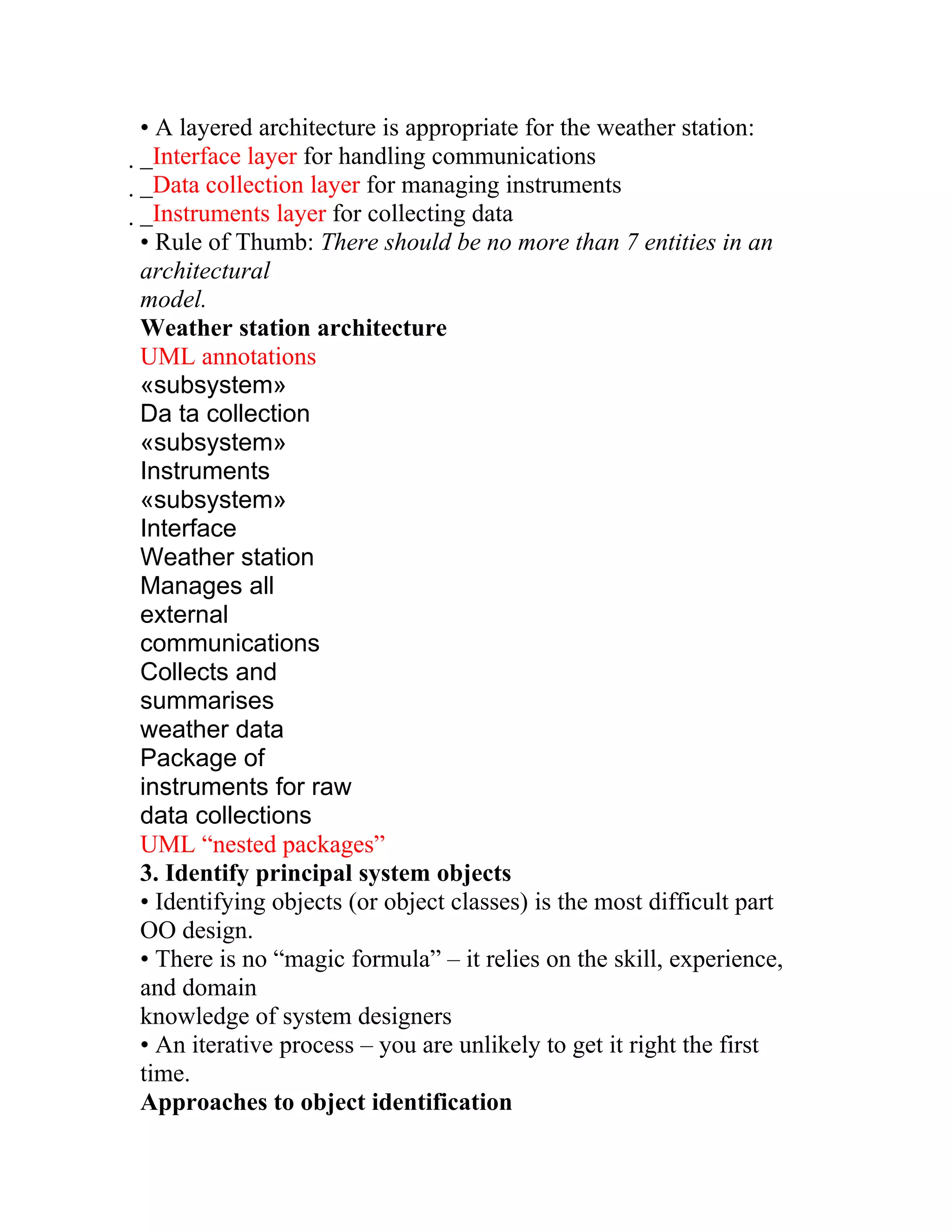 • A layered architecture is appropriate for the weather station:
_Interface layer for handling communications
 _Data collection layer for managing instruments
  _Instruments layer for collecting data
   • Rule of Thumb: There should be no more than 7 entities in an
   architectural
   model.
   Weather station architecture
   UML annotations
   «subsystem»
   Da ta collection
   «subsystem»
   Instruments
   «subsystem»
   Interface
   Weather station
   Manages all
   external
   communications
   Collects and
   summarises
   weather data
   Package of
   instruments for raw
   data collections
   UML “nested packages”
   3. Identify principal system objects
   • Identifying objects (or object classes) is the most difficult part
   OO design.
   • There is no “magic formula” – it relies on the skill, experience,
   and domain
   knowledge of system designers
   • An iterative process – you are unlikely to get it right the first
   time.
   Approaches to object identification
 