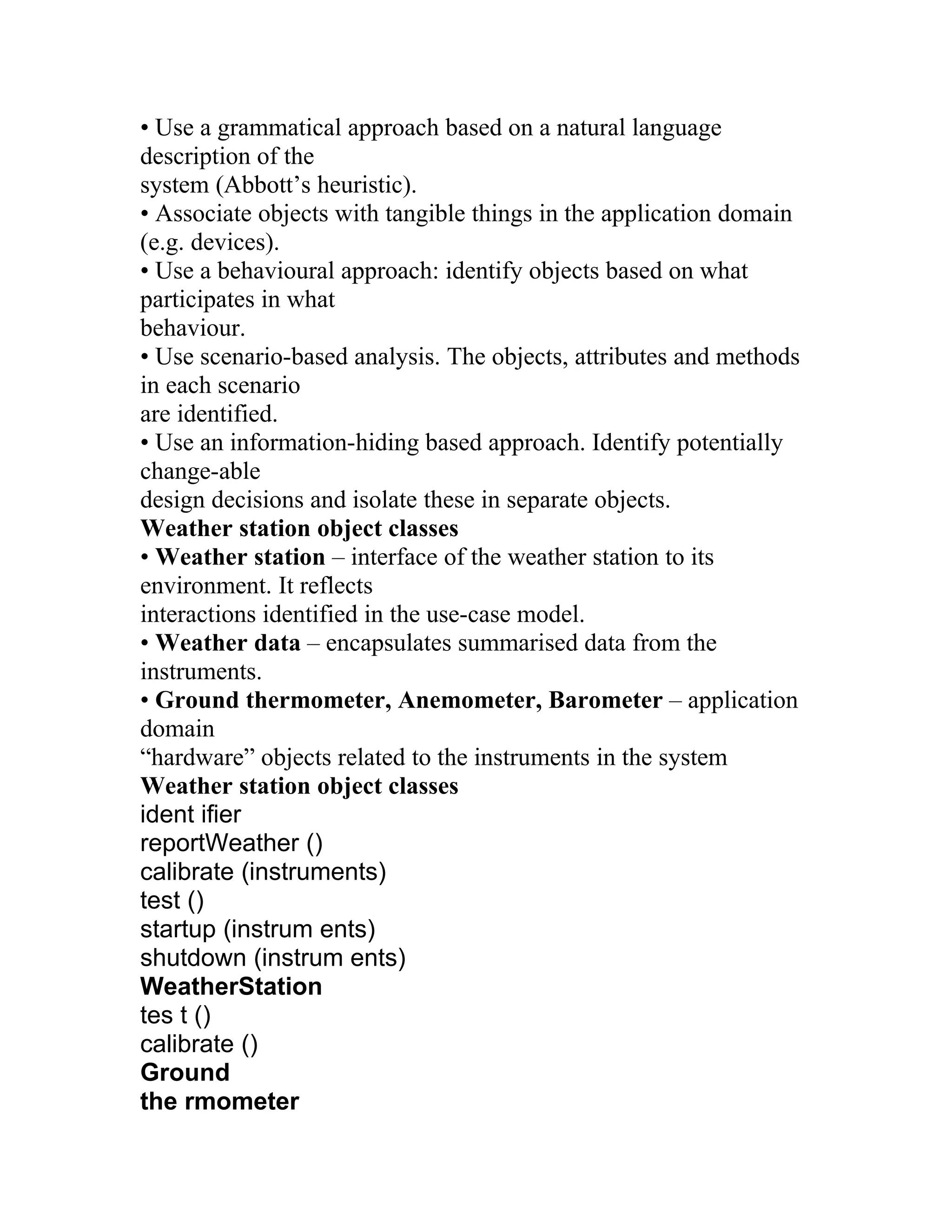 • Use a grammatical approach based on a natural language
description of the
system (Abbott’s heuristic).
• Associate objects with tangible things in the application domain
(e.g. devices).
• Use a behavioural approach: identify objects based on what
participates in what
behaviour.
• Use scenario-based analysis. The objects, attributes and methods
in each scenario
are identified.
• Use an information-hiding based approach. Identify potentially
change-able
design decisions and isolate these in separate objects.
Weather station object classes
• Weather station – interface of the weather station to its
environment. It reflects
interactions identified in the use-case model.
• Weather data – encapsulates summarised data from the
instruments.
• Ground thermometer, Anemometer, Barometer – application
domain
“hardware” objects related to the instruments in the system
Weather station object classes
ident ifier
reportWeather ()
calibrate (instruments)
test ()
startup (instrum ents)
shutdown (instrum ents)
WeatherStation
tes t ()
calibrate ()
Ground
the rmometer
 