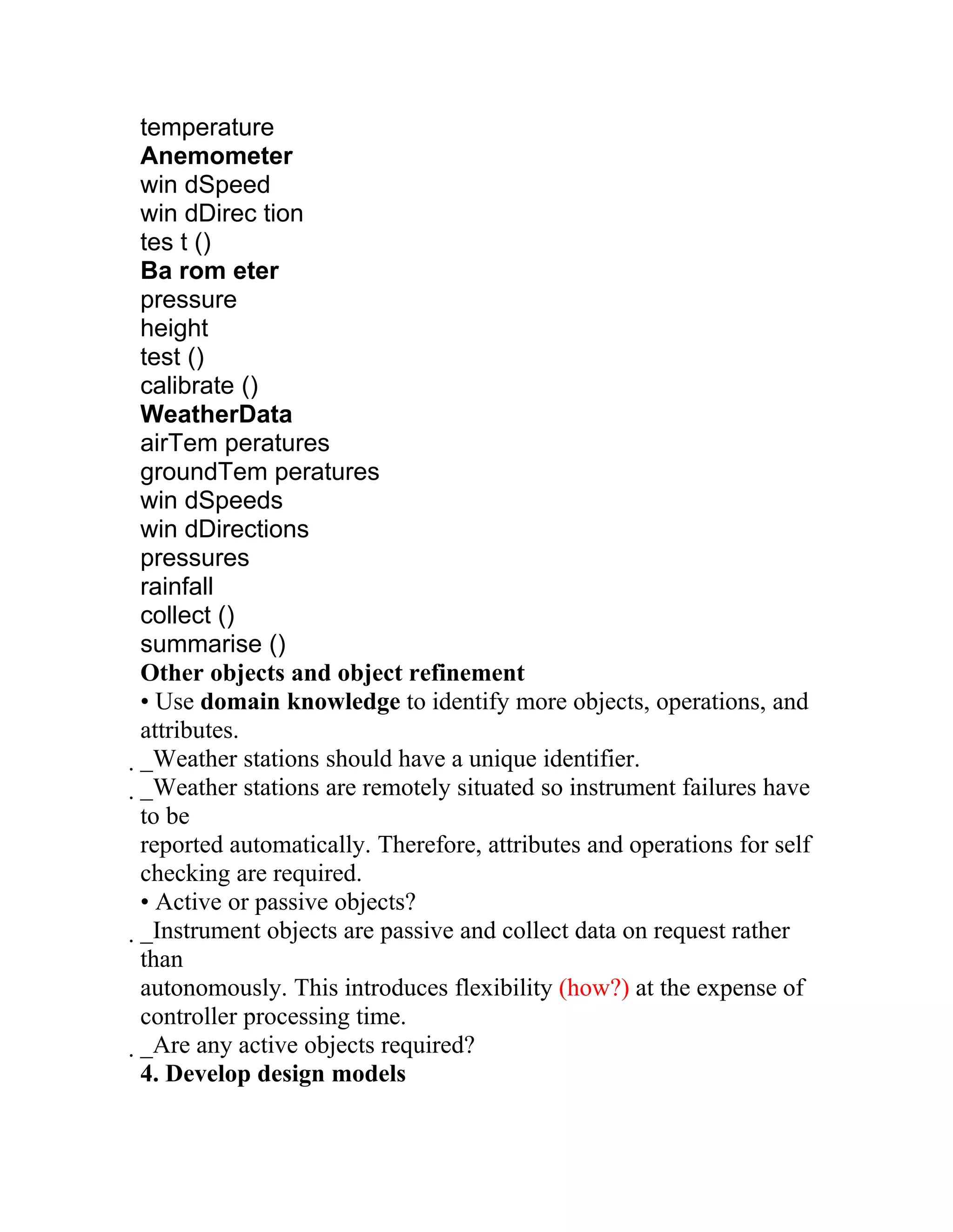 temperature
Anemometer
win dSpeed
win dDirec tion
tes t ()
Ba rom eter
pressure
height
test ()
calibrate ()
WeatherData
airTem peratures
groundTem peratures
win dSpeeds
win dDirections
pressures
rainfall
collect ()
summarise ()
Other objects and object refinement
• Use domain knowledge to identify more objects, operations, and
attributes.
_Weather stations should have a unique identifier.
 _Weather stations are remotely situated so instrument failures have
  to be
  reported automatically. Therefore, attributes and operations for self
  checking are required.
  • Active or passive objects?
  _Instrument objects are passive and collect data on request rather
   than
   autonomously. This introduces flexibility (how?) at the expense of
   controller processing time.
   _Are any active objects required?
    4. Develop design models
 