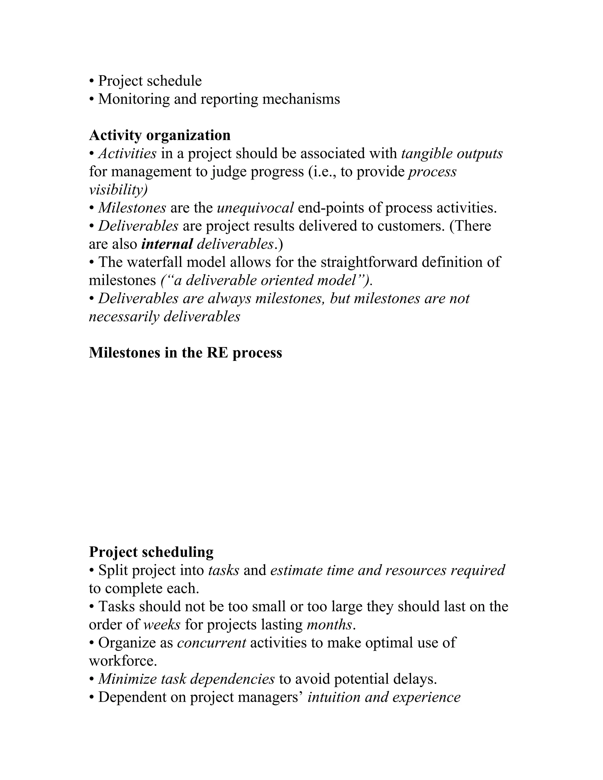 • Project schedule
• Monitoring and reporting mechanisms

Activity organization
• Activities in a project should be associated with tangible outputs
for management to judge progress (i.e., to provide process
visibility)
• Milestones are the unequivocal end-points of process activities.
• Deliverables are project results delivered to customers. (There
are also internal deliverables.)
• The waterfall model allows for the straightforward definition of
milestones (“a deliverable oriented model”).
• Deliverables are always milestones, but milestones are not
necessarily deliverables

Milestones in the RE process




Project scheduling
• Split project into tasks and estimate time and resources required
to complete each.
• Tasks should not be too small or too large they should last on the
order of weeks for projects lasting months.
• Organize as concurrent activities to make optimal use of
workforce.
• Minimize task dependencies to avoid potential delays.
• Dependent on project managers’ intuition and experience
 