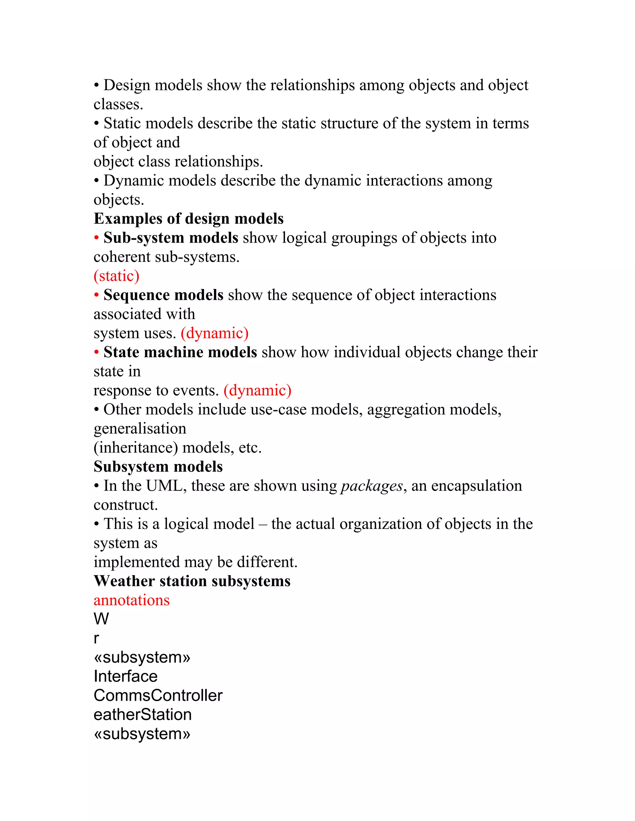 • Design models show the relationships among objects and object
classes.
• Static models describe the static structure of the system in terms
of object and
object class relationships.
• Dynamic models describe the dynamic interactions among
objects.
Examples of design models
• Sub-system models show logical groupings of objects into
coherent sub-systems.
(static)
• Sequence models show the sequence of object interactions
associated with
system uses. (dynamic)
• State machine models show how individual objects change their
state in
response to events. (dynamic)
• Other models include use-case models, aggregation models,
generalisation
(inheritance) models, etc.
Subsystem models
• In the UML, these are shown using packages, an encapsulation
construct.
• This is a logical model – the actual organization of objects in the
system as
implemented may be different.
Weather station subsystems
annotations
W
r
«subsystem»
Interface
CommsController
eatherStation
«subsystem»
 