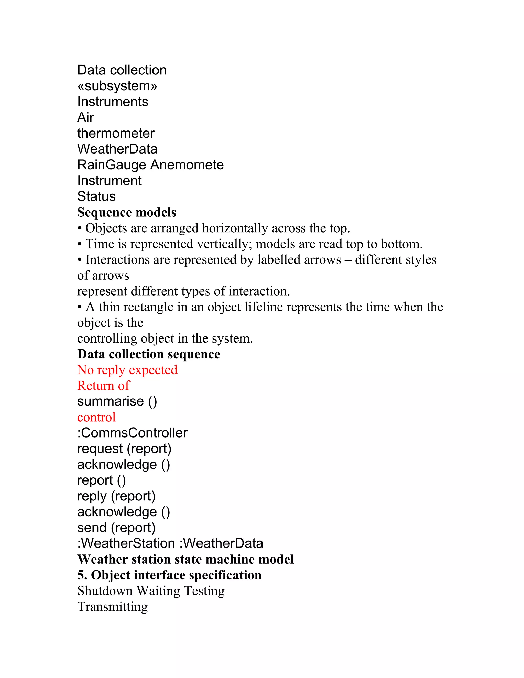 Data collection
«subsystem»
Instruments
Air
thermometer
WeatherData
RainGauge Anemomete
Instrument
Status
Sequence models
• Objects are arranged horizontally across the top.
• Time is represented vertically; models are read top to bottom.
• Interactions are represented by labelled arrows – different styles
of arrows
represent different types of interaction.
• A thin rectangle in an object lifeline represents the time when the
object is the
controlling object in the system.
Data collection sequence
No reply expected
Return of
summarise ()
control
:CommsController
request (report)
acknowledge ()
report ()
reply (report)
acknowledge ()
send (report)
:WeatherStation :WeatherData
Weather station state machine model
5. Object interface specification
Shutdown Waiting Testing
Transmitting
 