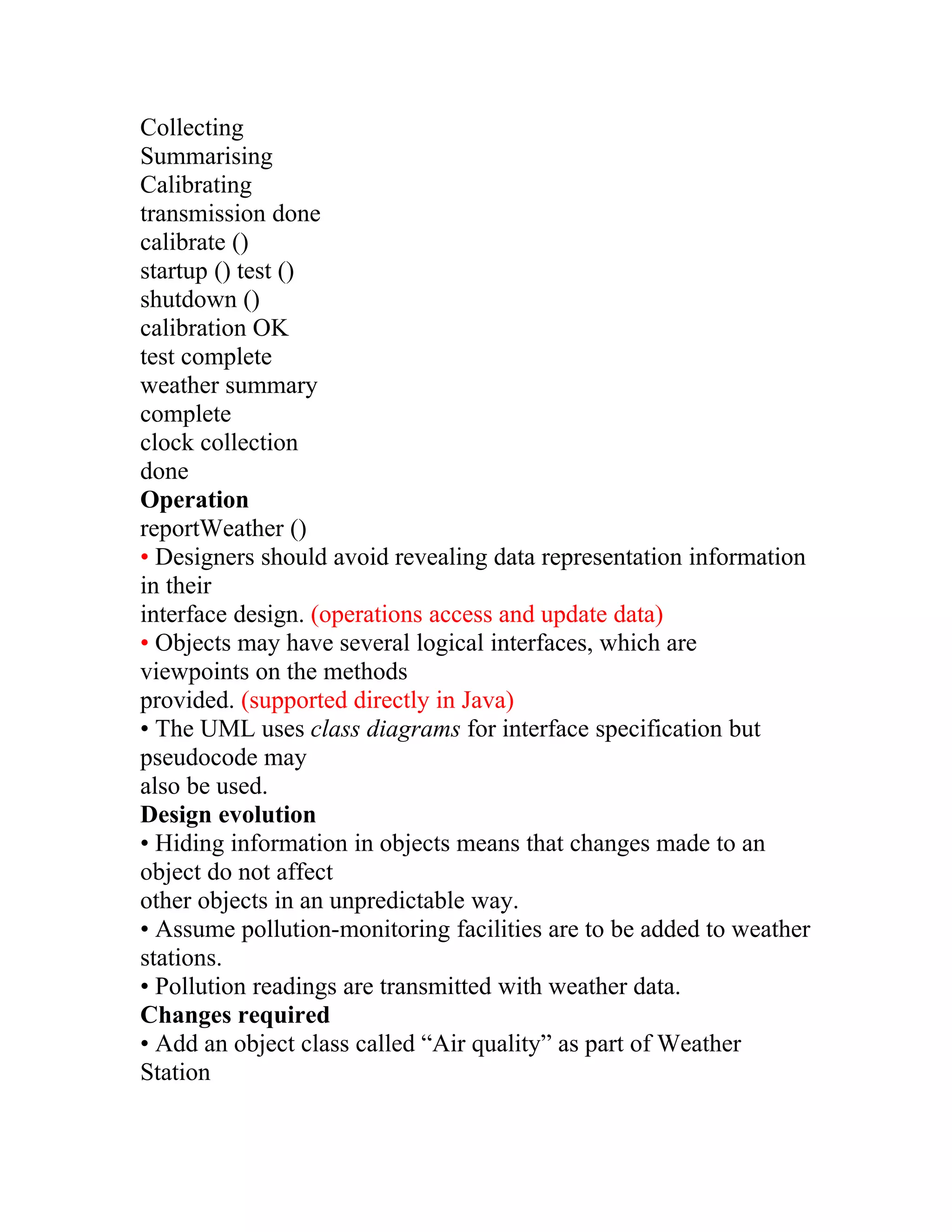 Collecting
Summarising
Calibrating
transmission done
calibrate ()
startup () test ()
shutdown ()
calibration OK
test complete
weather summary
complete
clock collection
done
Operation
reportWeather ()
• Designers should avoid revealing data representation information
in their
interface design. (operations access and update data)
• Objects may have several logical interfaces, which are
viewpoints on the methods
provided. (supported directly in Java)
• The UML uses class diagrams for interface specification but
pseudocode may
also be used.
Design evolution
• Hiding information in objects means that changes made to an
object do not affect
other objects in an unpredictable way.
• Assume pollution-monitoring facilities are to be added to weather
stations.
• Pollution readings are transmitted with weather data.
Changes required
• Add an object class called “Air quality” as part of Weather
Station
 