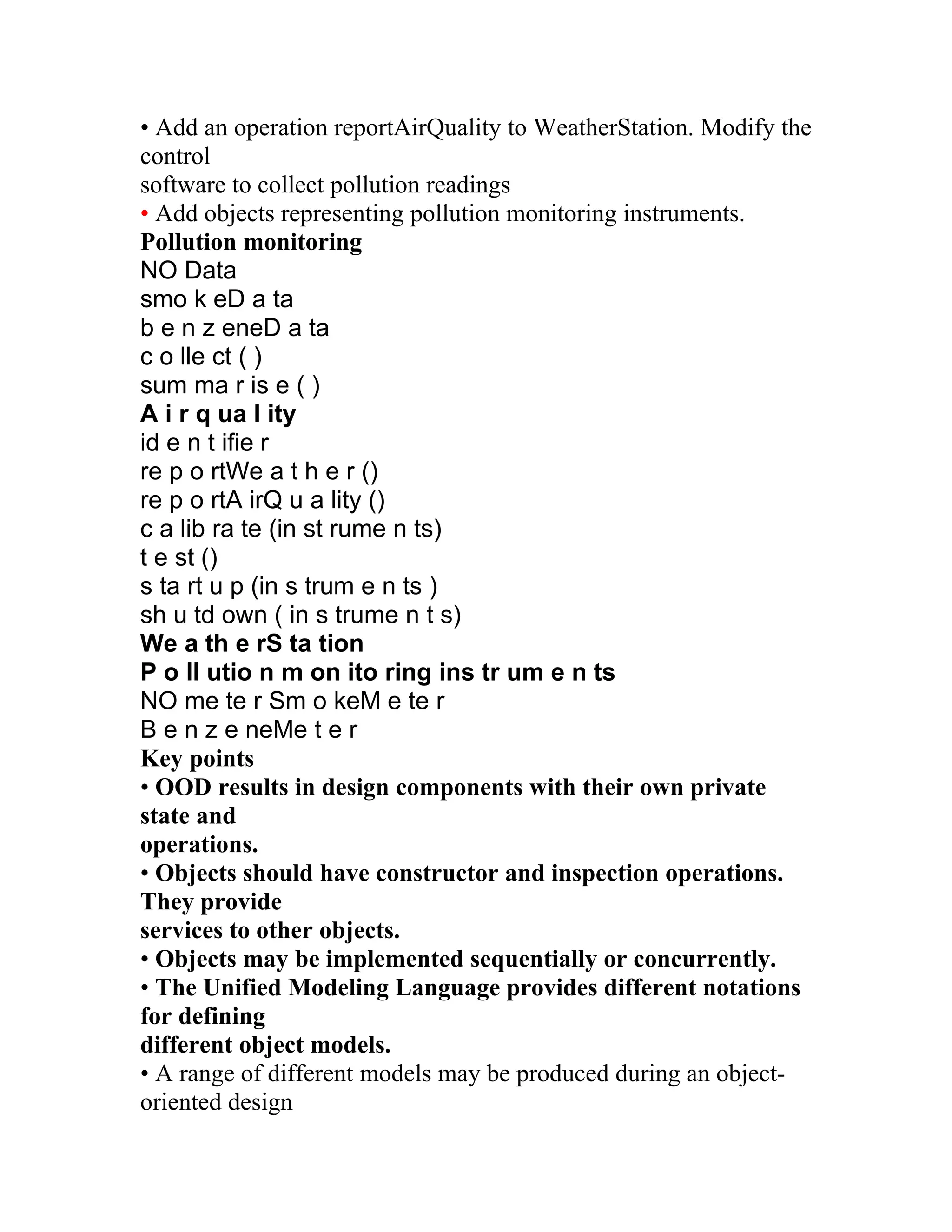 • Add an operation reportAirQuality to WeatherStation. Modify the
control
software to collect pollution readings
• Add objects representing pollution monitoring instruments.
Pollution monitoring
NO Data
smo k eD a ta
b e n z eneD a ta
c o lle ct ( )
sum ma r is e ( )
A i r q ua l ity
id e n t ifie r
re p o rtWe a t h e r ()
re p o rtA irQ u a lity ()
c a lib ra te (in st rume n ts)
t e st ()
s ta rt u p (in s trum e n ts )
sh u td own ( in s trume n t s)
We a th e rS ta tion
P o ll utio n m on ito ring ins tr um e n ts
NO me te r Sm o keM e te r
B e n z e neMe t e r
Key points
• OOD results in design components with their own private
state and
operations.
• Objects should have constructor and inspection operations.
They provide
services to other objects.
• Objects may be implemented sequentially or concurrently.
• The Unified Modeling Language provides different notations
for defining
different object models.
• A range of different models may be produced during an object-
oriented design
 