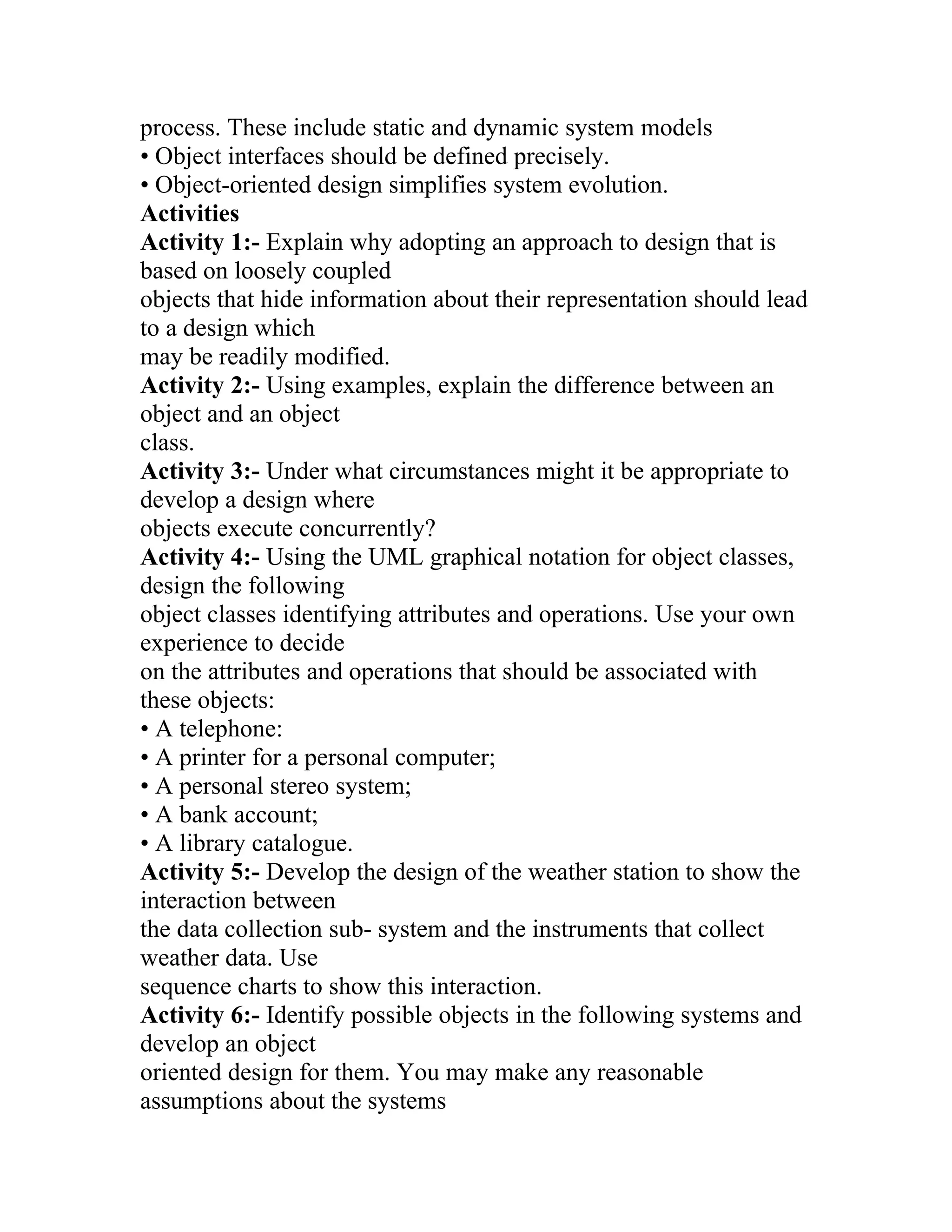 process. These include static and dynamic system models
• Object interfaces should be defined precisely.
• Object-oriented design simplifies system evolution.
Activities
Activity 1:- Explain why adopting an approach to design that is
based on loosely coupled
objects that hide information about their representation should lead
to a design which
may be readily modified.
Activity 2:- Using examples, explain the difference between an
object and an object
class.
Activity 3:- Under what circumstances might it be appropriate to
develop a design where
objects execute concurrently?
Activity 4:- Using the UML graphical notation for object classes,
design the following
object classes identifying attributes and operations. Use your own
experience to decide
on the attributes and operations that should be associated with
these objects:
• A telephone:
• A printer for a personal computer;
• A personal stereo system;
• A bank account;
• A library catalogue.
Activity 5:- Develop the design of the weather station to show the
interaction between
the data collection sub- system and the instruments that collect
weather data. Use
sequence charts to show this interaction.
Activity 6:- Identify possible objects in the following systems and
develop an object
oriented design for them. You may make any reasonable
assumptions about the systems
 