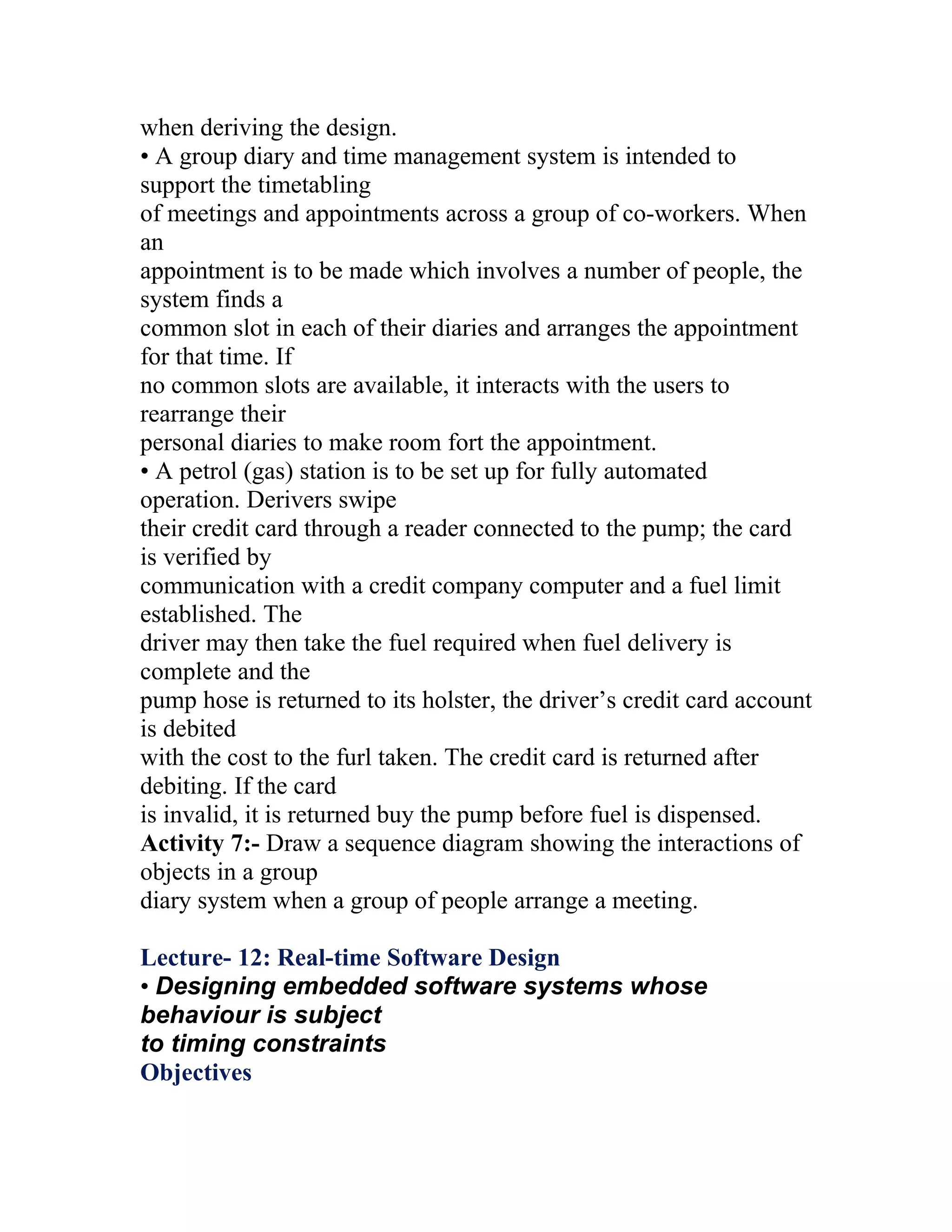 when deriving the design.
• A group diary and time management system is intended to
support the timetabling
of meetings and appointments across a group of co-workers. When
an
appointment is to be made which involves a number of people, the
system finds a
common slot in each of their diaries and arranges the appointment
for that time. If
no common slots are available, it interacts with the users to
rearrange their
personal diaries to make room fort the appointment.
• A petrol (gas) station is to be set up for fully automated
operation. Derivers swipe
their credit card through a reader connected to the pump; the card
is verified by
communication with a credit company computer and a fuel limit
established. The
driver may then take the fuel required when fuel delivery is
complete and the
pump hose is returned to its holster, the driver’s credit card account
is debited
with the cost to the furl taken. The credit card is returned after
debiting. If the card
is invalid, it is returned buy the pump before fuel is dispensed.
Activity 7:- Draw a sequence diagram showing the interactions of
objects in a group
diary system when a group of people arrange a meeting.

Lecture- 12: Real-time Software Design
• Designing embedded software systems whose
behaviour is subject
to timing constraints
Objectives
 