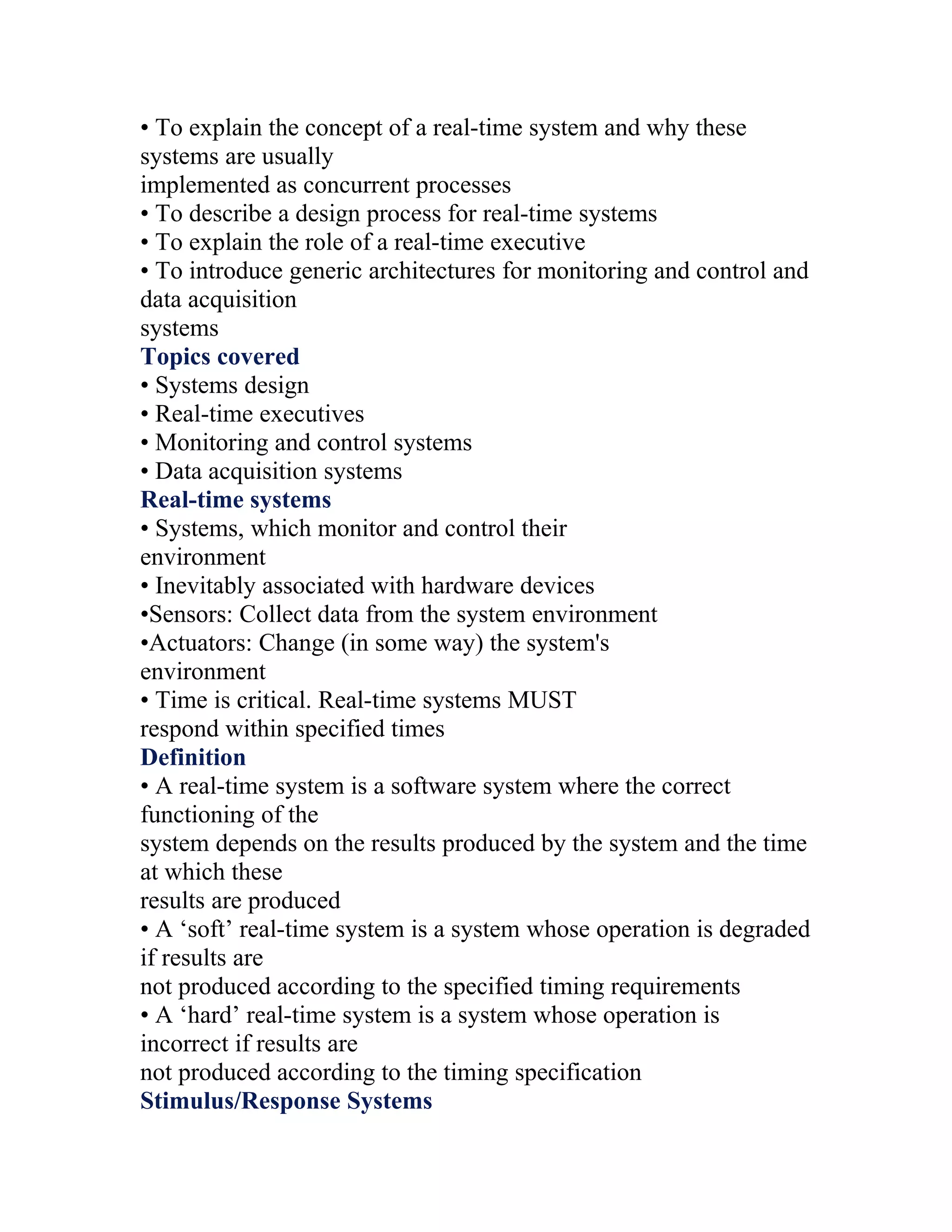 • To explain the concept of a real-time system and why these
systems are usually
implemented as concurrent processes
• To describe a design process for real-time systems
• To explain the role of a real-time executive
• To introduce generic architectures for monitoring and control and
data acquisition
systems
Topics covered
• Systems design
• Real-time executives
• Monitoring and control systems
• Data acquisition systems
Real-time systems
• Systems, which monitor and control their
environment
• Inevitably associated with hardware devices
•Sensors: Collect data from the system environment
•Actuators: Change (in some way) the system's
environment
• Time is critical. Real-time systems MUST
respond within specified times
Definition
• A real-time system is a software system where the correct
functioning of the
system depends on the results produced by the system and the time
at which these
results are produced
• A ‘soft’ real-time system is a system whose operation is degraded
if results are
not produced according to the specified timing requirements
• A ‘hard’ real-time system is a system whose operation is
incorrect if results are
not produced according to the timing specification
Stimulus/Response Systems
 