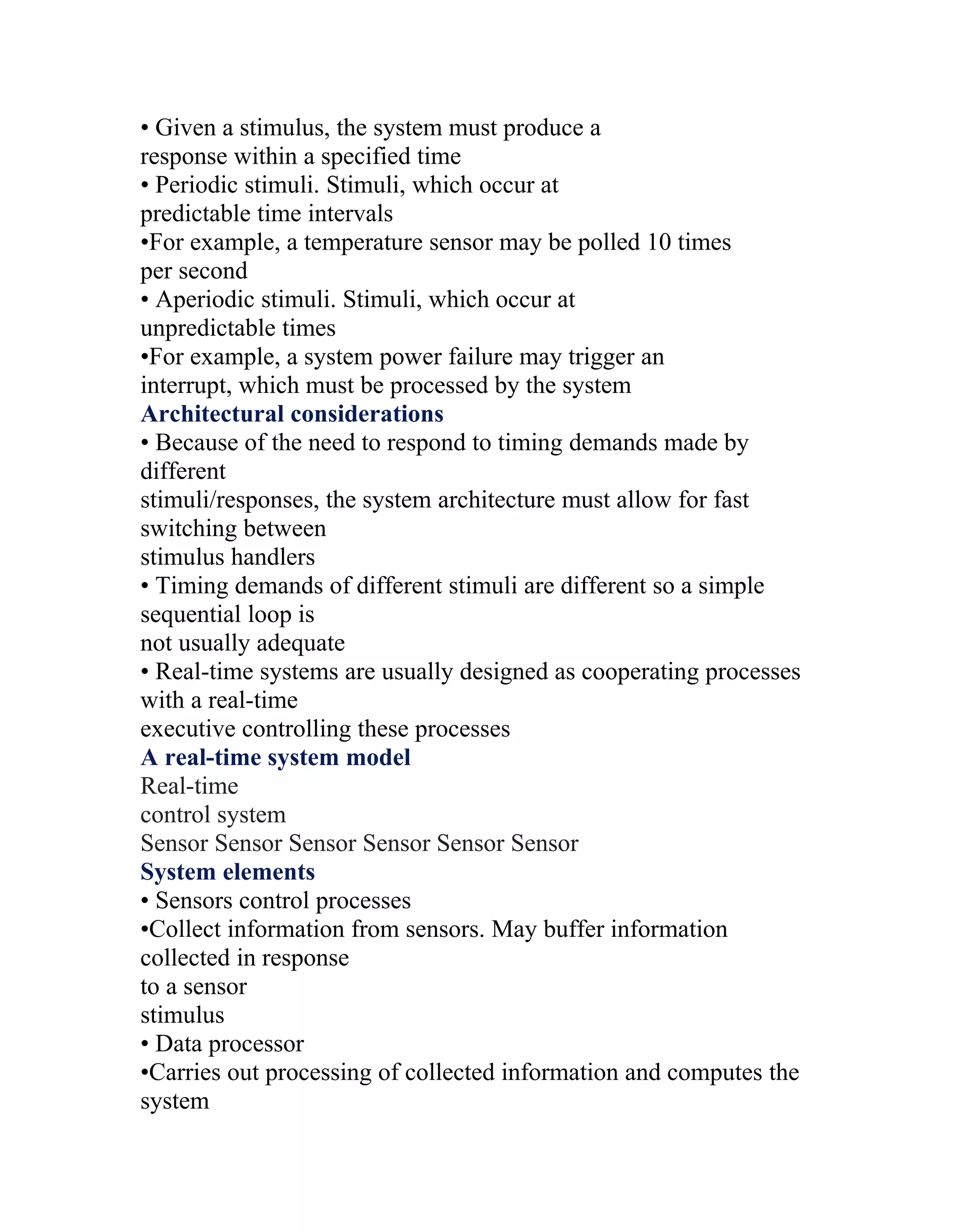 • Given a stimulus, the system must produce a
response within a specified time
• Periodic stimuli. Stimuli, which occur at
predictable time intervals
•For example, a temperature sensor may be polled 10 times
per second
• Aperiodic stimuli. Stimuli, which occur at
unpredictable times
•For example, a system power failure may trigger an
interrupt, which must be processed by the system
Architectural considerations
• Because of the need to respond to timing demands made by
different
stimuli/responses, the system architecture must allow for fast
switching between
stimulus handlers
• Timing demands of different stimuli are different so a simple
sequential loop is
not usually adequate
• Real-time systems are usually designed as cooperating processes
with a real-time
executive controlling these processes
A real-time system model
Real-time
control system
Sensor Sensor Sensor Sensor Sensor Sensor
System elements
• Sensors control processes
•Collect information from sensors. May buffer information
collected in response
to a sensor
stimulus
• Data processor
•Carries out processing of collected information and computes the
system
 