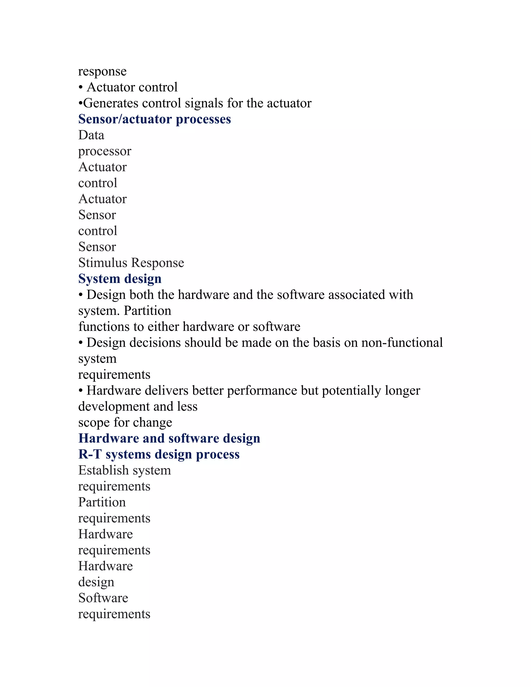 response
• Actuator control
•Generates control signals for the actuator
Sensor/actuator processes
Data
processor
Actuator
control
Actuator
Sensor
control
Sensor
Stimulus Response
System design
• Design both the hardware and the software associated with
system. Partition
functions to either hardware or software
• Design decisions should be made on the basis on non-functional
system
requirements
• Hardware delivers better performance but potentially longer
development and less
scope for change
Hardware and software design
R-T systems design process
Establish system
requirements
Partition
requirements
Hardware
requirements
Hardware
design
Software
requirements
 