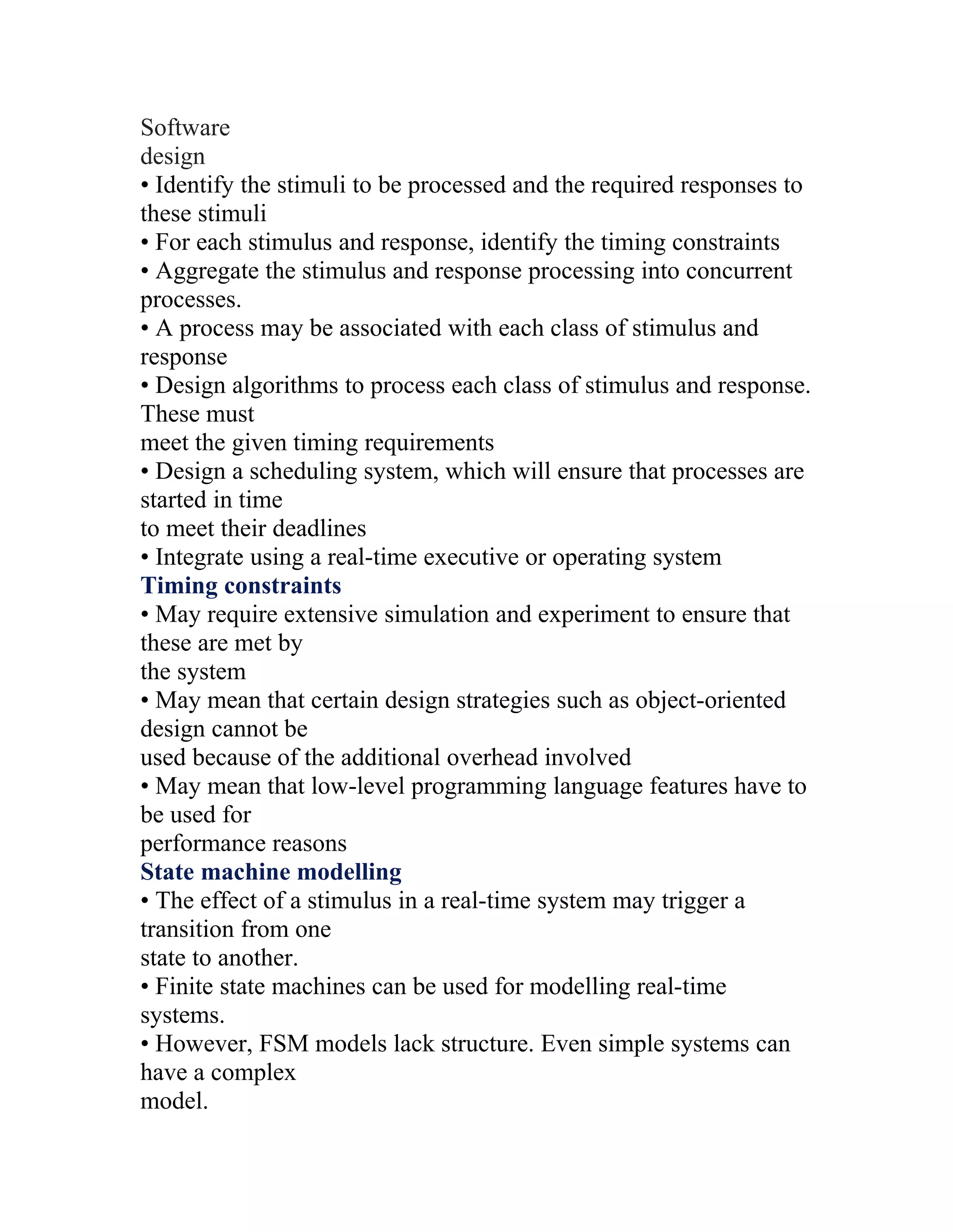 Software
design
• Identify the stimuli to be processed and the required responses to
these stimuli
• For each stimulus and response, identify the timing constraints
• Aggregate the stimulus and response processing into concurrent
processes.
• A process may be associated with each class of stimulus and
response
• Design algorithms to process each class of stimulus and response.
These must
meet the given timing requirements
• Design a scheduling system, which will ensure that processes are
started in time
to meet their deadlines
• Integrate using a real-time executive or operating system
Timing constraints
• May require extensive simulation and experiment to ensure that
these are met by
the system
• May mean that certain design strategies such as object-oriented
design cannot be
used because of the additional overhead involved
• May mean that low-level programming language features have to
be used for
performance reasons
State machine modelling
• The effect of a stimulus in a real-time system may trigger a
transition from one
state to another.
• Finite state machines can be used for modelling real-time
systems.
• However, FSM models lack structure. Even simple systems can
have a complex
model.
 