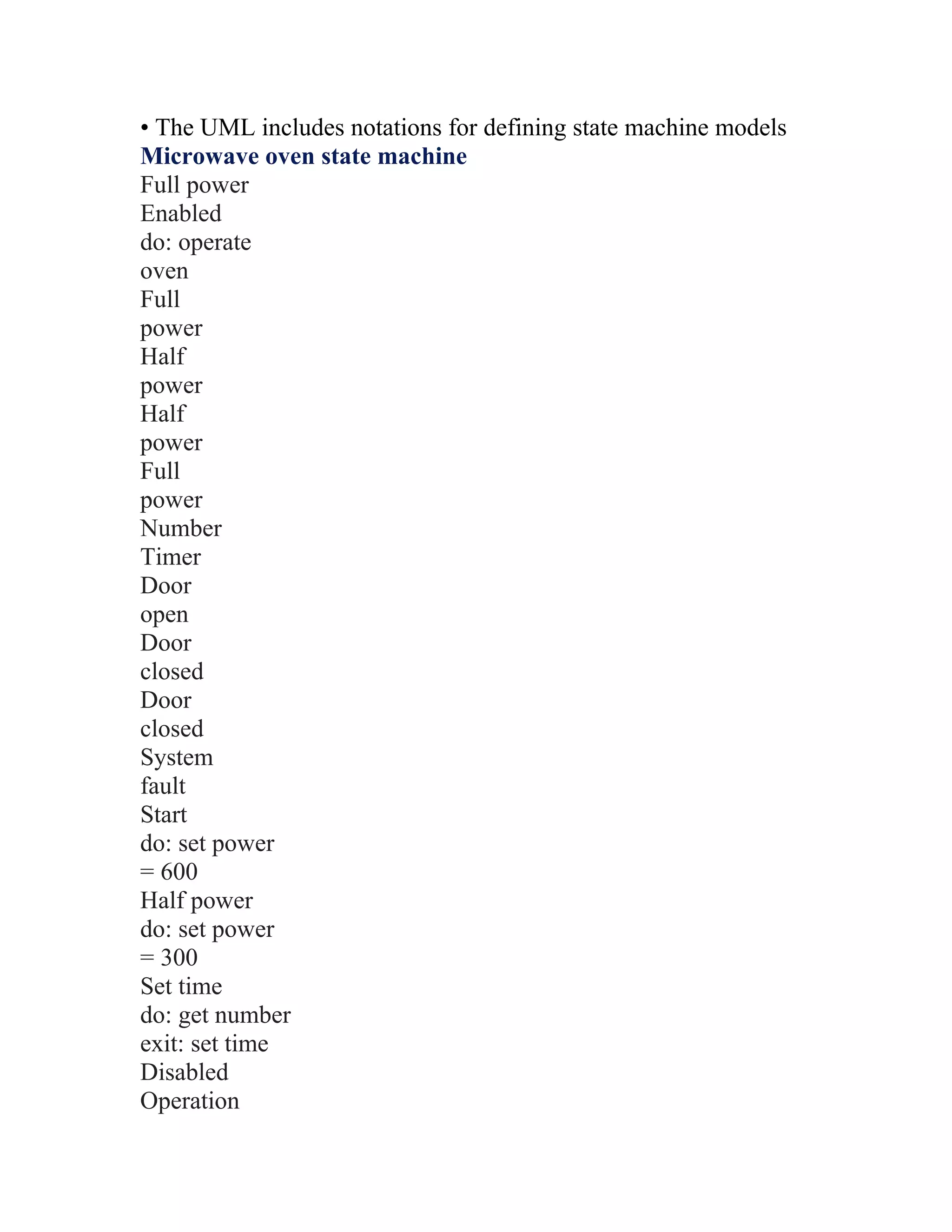 • The UML includes notations for defining state machine models
Microwave oven state machine
Full power
Enabled
do: operate
oven
Full
power
Half
power
Half
power
Full
power
Number
Timer
Door
open
Door
closed
Door
closed
System
fault
Start
do: set power
= 600
Half power
do: set power
= 300
Set time
do: get number
exit: set time
Disabled
Operation
 
