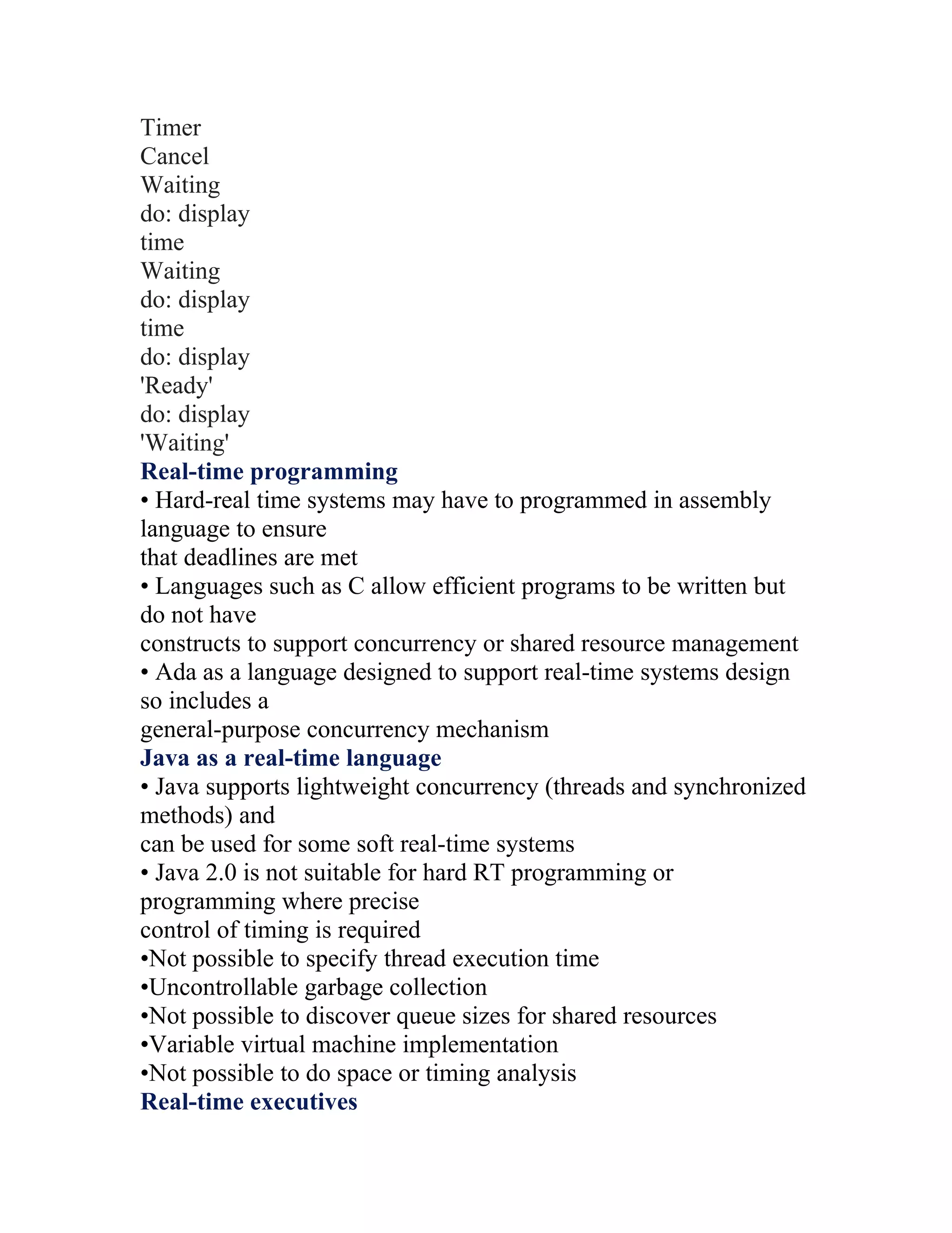 Timer
Cancel
Waiting
do: display
time
Waiting
do: display
time
do: display
'Ready'
do: display
'Waiting'
Real-time programming
• Hard-real time systems may have to programmed in assembly
language to ensure
that deadlines are met
• Languages such as C allow efficient programs to be written but
do not have
constructs to support concurrency or shared resource management
• Ada as a language designed to support real-time systems design
so includes a
general-purpose concurrency mechanism
Java as a real-time language
• Java supports lightweight concurrency (threads and synchronized
methods) and
can be used for some soft real-time systems
• Java 2.0 is not suitable for hard RT programming or
programming where precise
control of timing is required
•Not possible to specify thread execution time
•Uncontrollable garbage collection
•Not possible to discover queue sizes for shared resources
•Variable virtual machine implementation
•Not possible to do space or timing analysis
Real-time executives
 