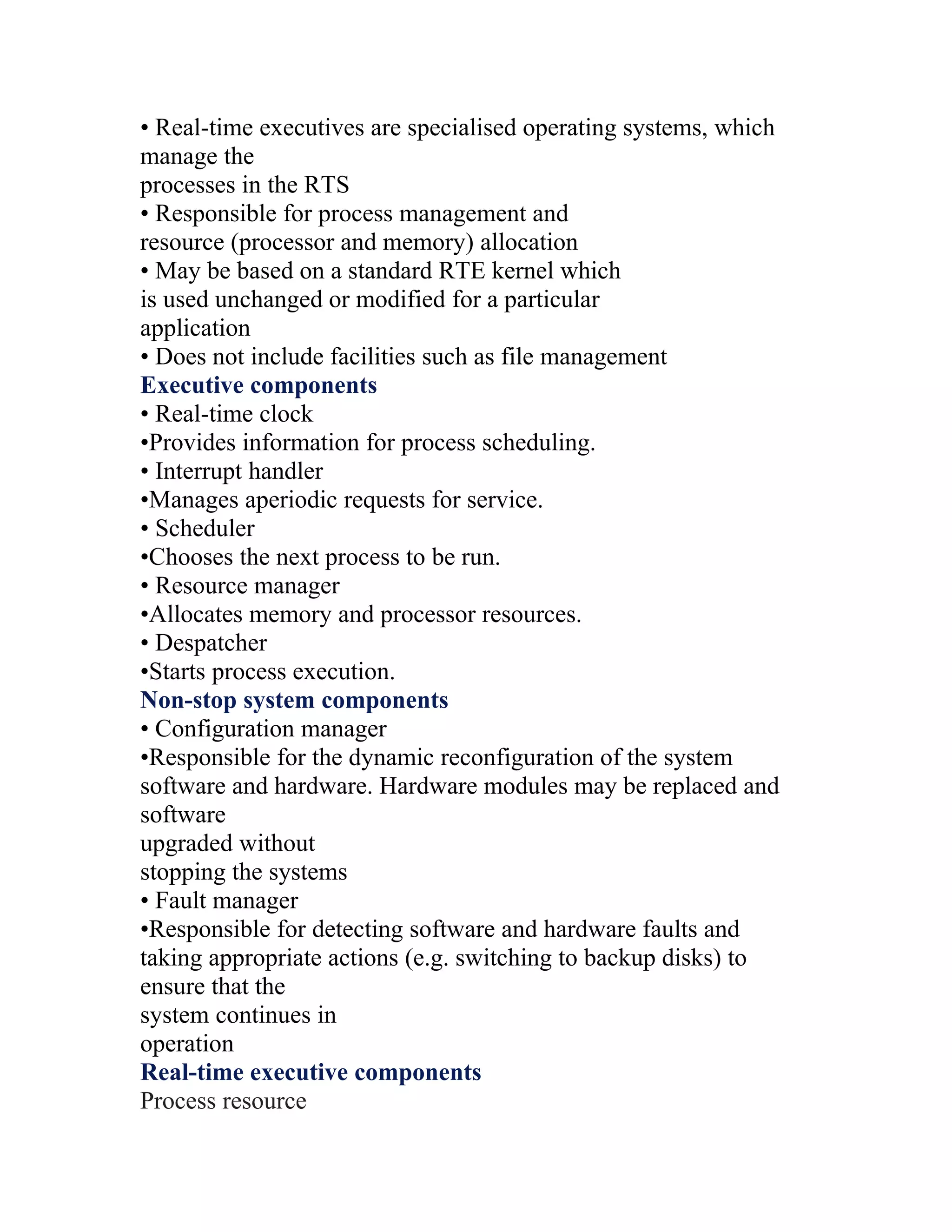 • Real-time executives are specialised operating systems, which
manage the
processes in the RTS
• Responsible for process management and
resource (processor and memory) allocation
• May be based on a standard RTE kernel which
is used unchanged or modified for a particular
application
• Does not include facilities such as file management
Executive components
• Real-time clock
•Provides information for process scheduling.
• Interrupt handler
•Manages aperiodic requests for service.
• Scheduler
•Chooses the next process to be run.
• Resource manager
•Allocates memory and processor resources.
• Despatcher
•Starts process execution.
Non-stop system components
• Configuration manager
•Responsible for the dynamic reconfiguration of the system
software and hardware. Hardware modules may be replaced and
software
upgraded without
stopping the systems
• Fault manager
•Responsible for detecting software and hardware faults and
taking appropriate actions (e.g. switching to backup disks) to
ensure that the
system continues in
operation
Real-time executive components
Process resource
 