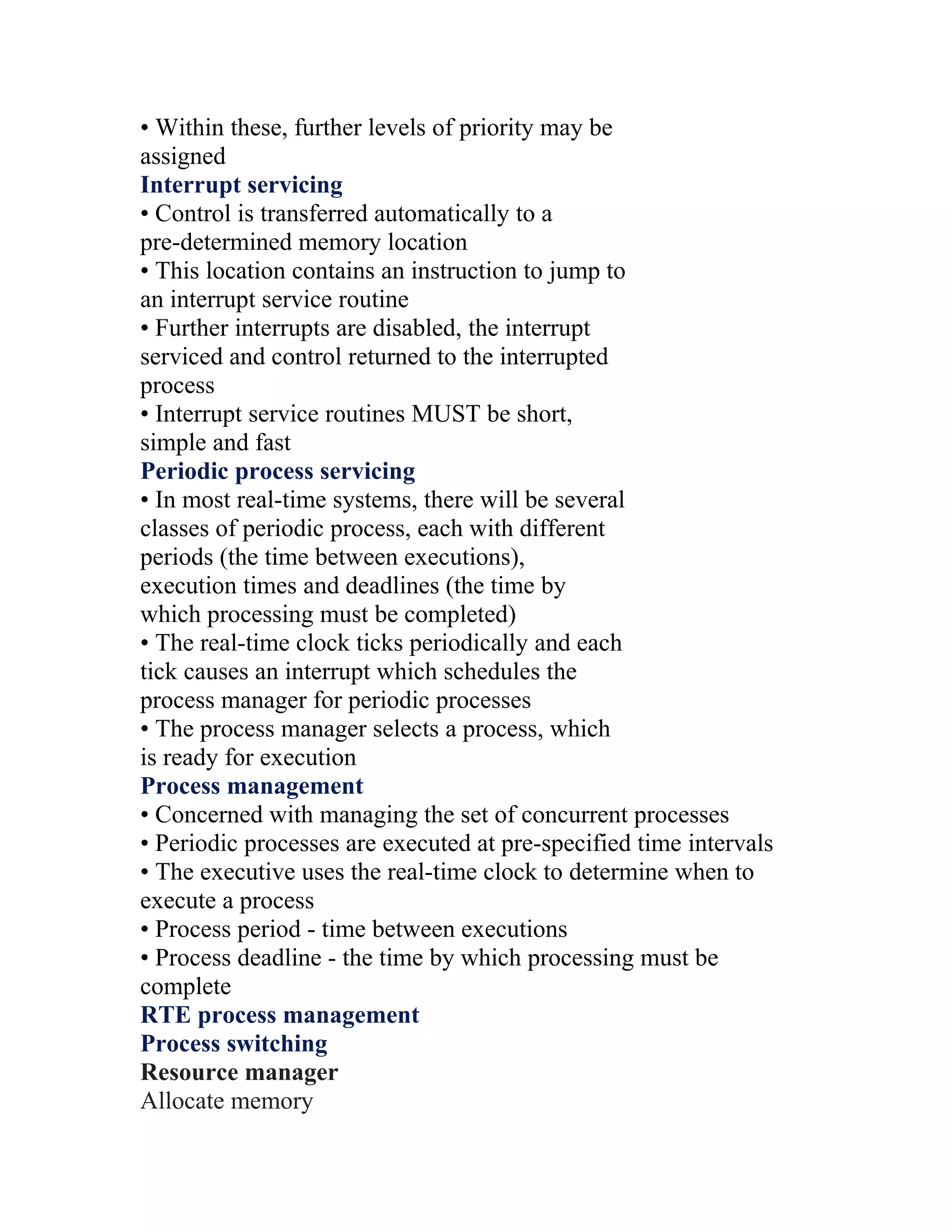 • Within these, further levels of priority may be
assigned
Interrupt servicing
• Control is transferred automatically to a
pre-determined memory location
• This location contains an instruction to jump to
an interrupt service routine
• Further interrupts are disabled, the interrupt
serviced and control returned to the interrupted
process
• Interrupt service routines MUST be short,
simple and fast
Periodic process servicing
• In most real-time systems, there will be several
classes of periodic process, each with different
periods (the time between executions),
execution times and deadlines (the time by
which processing must be completed)
• The real-time clock ticks periodically and each
tick causes an interrupt which schedules the
process manager for periodic processes
• The process manager selects a process, which
is ready for execution
Process management
• Concerned with managing the set of concurrent processes
• Periodic processes are executed at pre-specified time intervals
• The executive uses the real-time clock to determine when to
execute a process
• Process period - time between executions
• Process deadline - the time by which processing must be
complete
RTE process management
Process switching
Resource manager
Allocate memory
 