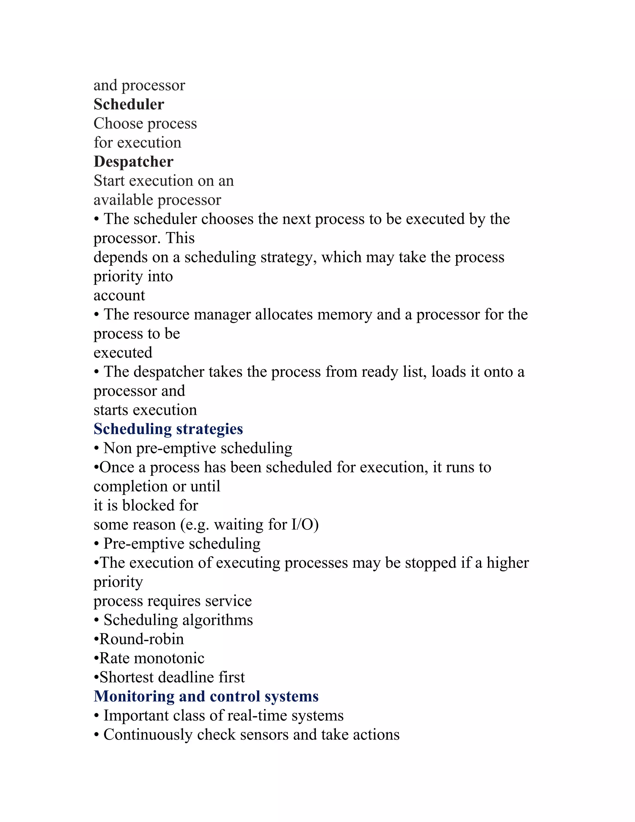 and processor
Scheduler
Choose process
for execution
Despatcher
Start execution on an
available processor
• The scheduler chooses the next process to be executed by the
processor. This
depends on a scheduling strategy, which may take the process
priority into
account
• The resource manager allocates memory and a processor for the
process to be
executed
• The despatcher takes the process from ready list, loads it onto a
processor and
starts execution
Scheduling strategies
• Non pre-emptive scheduling
•Once a process has been scheduled for execution, it runs to
completion or until
it is blocked for
some reason (e.g. waiting for I/O)
• Pre-emptive scheduling
•The execution of executing processes may be stopped if a higher
priority
process requires service
• Scheduling algorithms
•Round-robin
•Rate monotonic
•Shortest deadline first
Monitoring and control systems
• Important class of real-time systems
• Continuously check sensors and take actions
 