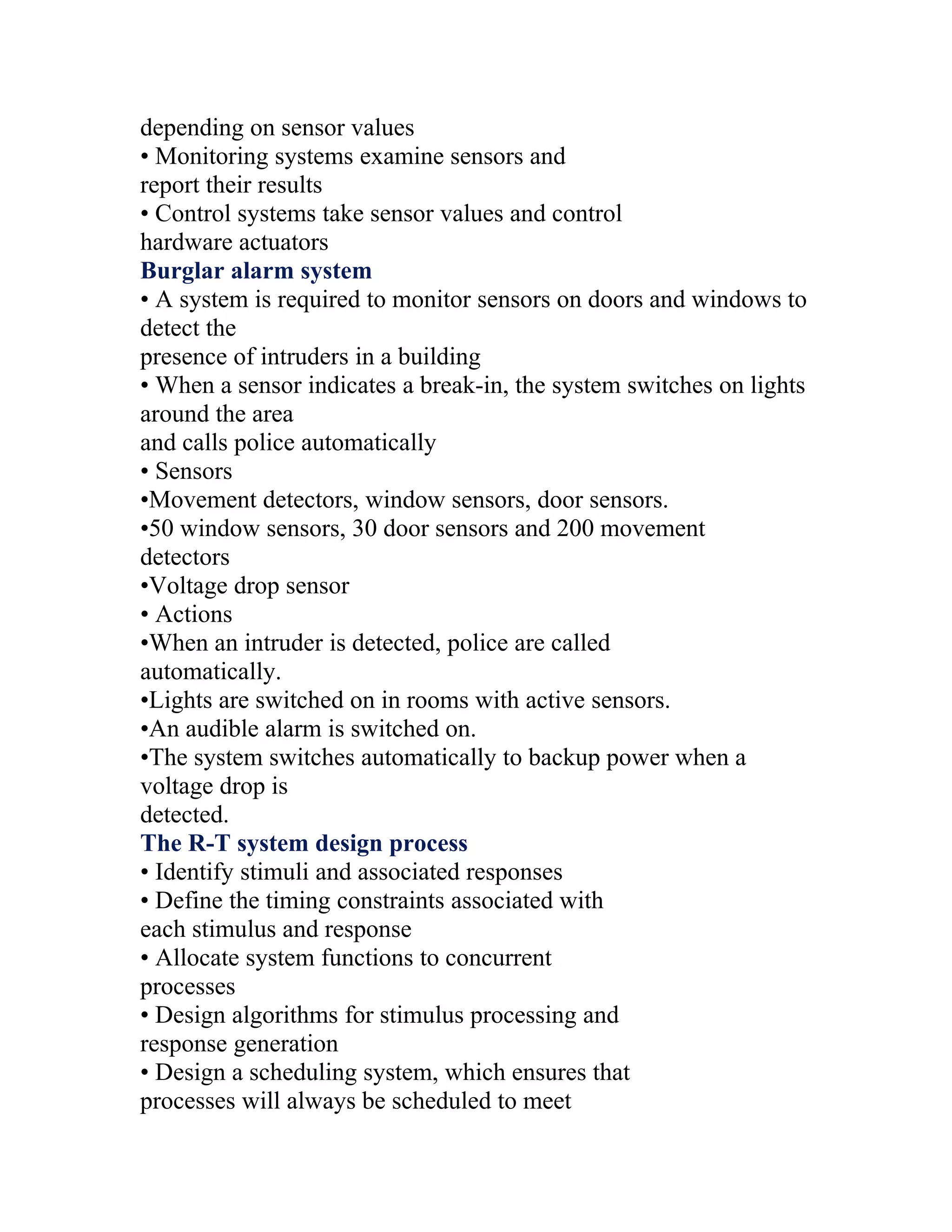 depending on sensor values
• Monitoring systems examine sensors and
report their results
• Control systems take sensor values and control
hardware actuators
Burglar alarm system
• A system is required to monitor sensors on doors and windows to
detect the
presence of intruders in a building
• When a sensor indicates a break-in, the system switches on lights
around the area
and calls police automatically
• Sensors
•Movement detectors, window sensors, door sensors.
•50 window sensors, 30 door sensors and 200 movement
detectors
•Voltage drop sensor
• Actions
•When an intruder is detected, police are called
automatically.
•Lights are switched on in rooms with active sensors.
•An audible alarm is switched on.
•The system switches automatically to backup power when a
voltage drop is
detected.
The R-T system design process
• Identify stimuli and associated responses
• Define the timing constraints associated with
each stimulus and response
• Allocate system functions to concurrent
processes
• Design algorithms for stimulus processing and
response generation
• Design a scheduling system, which ensures that
processes will always be scheduled to meet
 