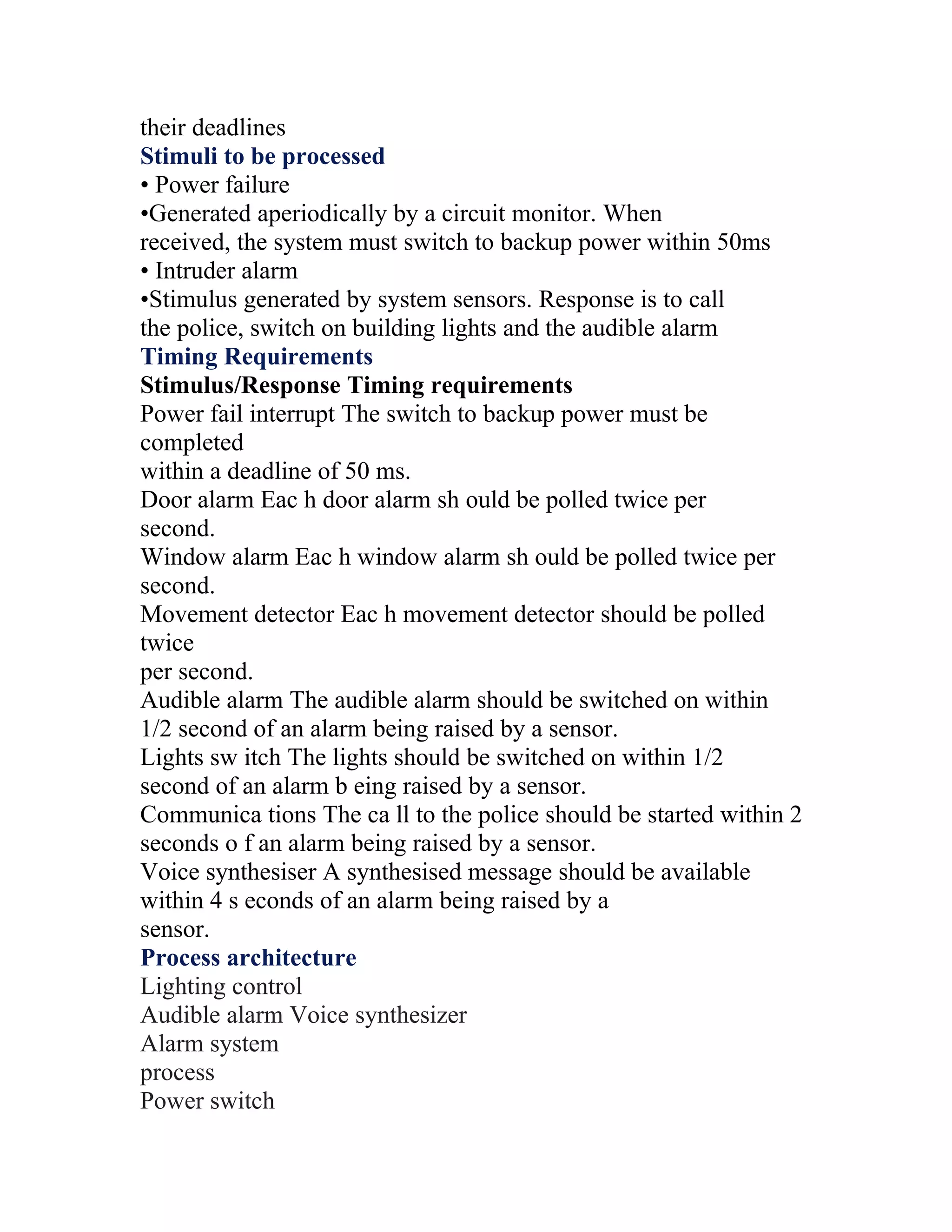 their deadlines
Stimuli to be processed
• Power failure
•Generated aperiodically by a circuit monitor. When
received, the system must switch to backup power within 50ms
• Intruder alarm
•Stimulus generated by system sensors. Response is to call
the police, switch on building lights and the audible alarm
Timing Requirements
Stimulus/Response Timing requirements
Power fail interrupt The switch to backup power must be
completed
within a deadline of 50 ms.
Door alarm Eac h door alarm sh ould be polled twice per
second.
Window alarm Eac h window alarm sh ould be polled twice per
second.
Movement detector Eac h movement detector should be polled
twice
per second.
Audible alarm The audible alarm should be switched on within
1/2 second of an alarm being raised by a sensor.
Lights sw itch The lights should be switched on within 1/2
second of an alarm b eing raised by a sensor.
Communica tions The ca ll to the police should be started within 2
seconds o f an alarm being raised by a sensor.
Voice synthesiser A synthesised message should be available
within 4 s econds of an alarm being raised by a
sensor.
Process architecture
Lighting control
Audible alarm Voice synthesizer
Alarm system
process
Power switch
 