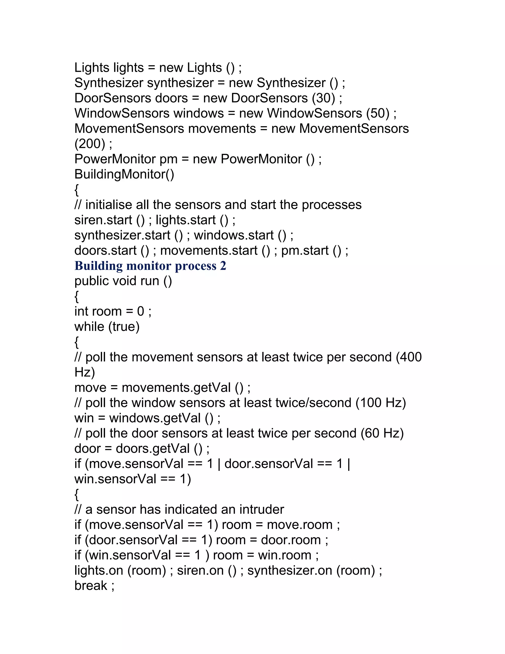 Lights lights = new Lights () ;
Synthesizer synthesizer = new Synthesizer () ;
DoorSensors doors = new DoorSensors (30) ;
WindowSensors windows = new WindowSensors (50) ;
MovementSensors movements = new MovementSensors
(200) ;
PowerMonitor pm = new PowerMonitor () ;
BuildingMonitor()
{
// initialise all the sensors and start the processes
siren.start () ; lights.start () ;
synthesizer.start () ; windows.start () ;
doors.start () ; movements.start () ; pm.start () ;
Building monitor process 2
public void run ()
{
int room = 0 ;
while (true)
{
// poll the movement sensors at least twice per second (400
Hz)
move = movements.getVal () ;
// poll the window sensors at least twice/second (100 Hz)
win = windows.getVal () ;
// poll the door sensors at least twice per second (60 Hz)
door = doors.getVal () ;
if (move.sensorVal == 1 | door.sensorVal == 1 |
win.sensorVal == 1)
{
// a sensor has indicated an intruder
if (move.sensorVal == 1) room = move.room ;
if (door.sensorVal == 1) room = door.room ;
if (win.sensorVal == 1 ) room = win.room ;
lights.on (room) ; siren.on () ; synthesizer.on (room) ;
break ;
 