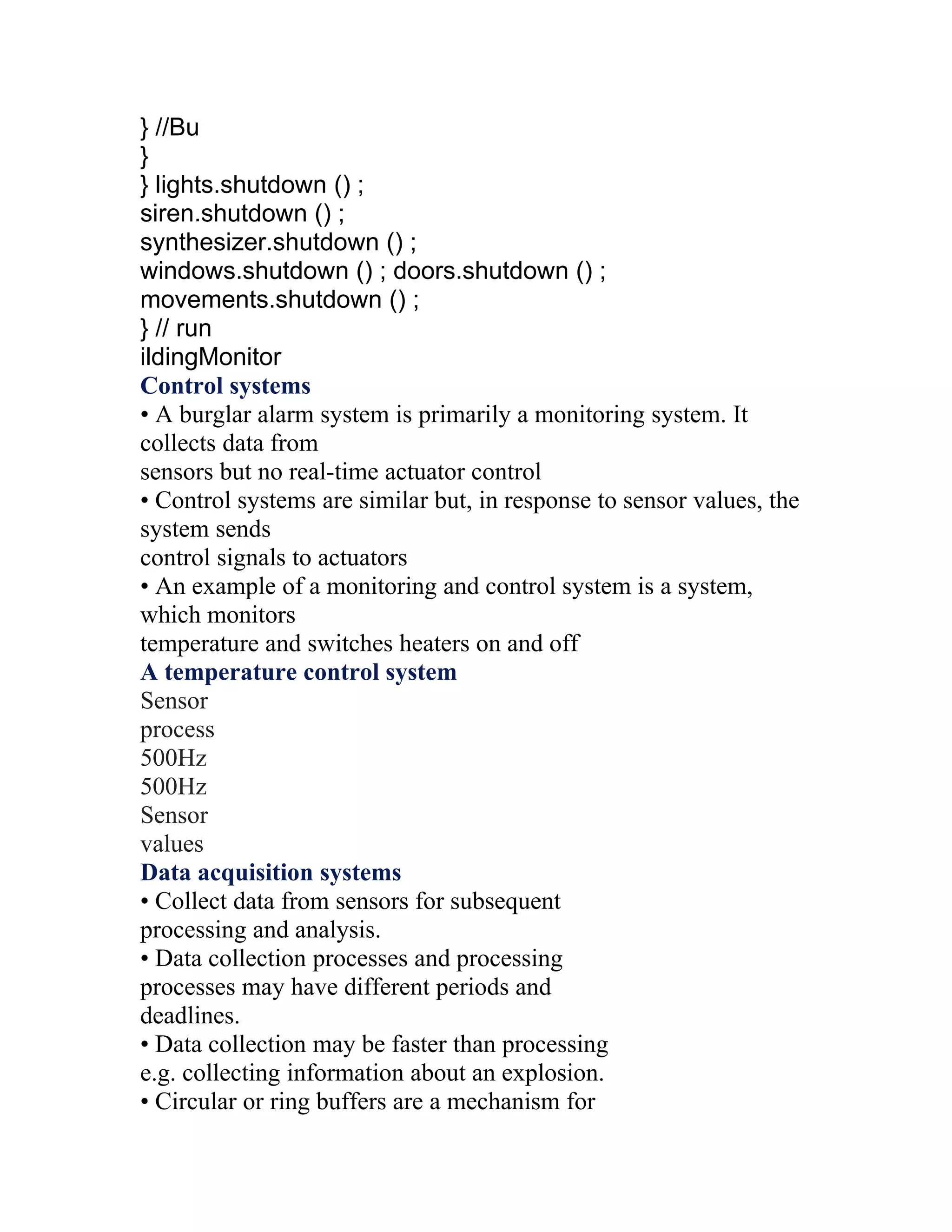 } //Bu
}
} lights.shutdown () ;
siren.shutdown () ;
synthesizer.shutdown () ;
windows.shutdown () ; doors.shutdown () ;
movements.shutdown () ;
} // run
ildingMonitor
Control systems
• A burglar alarm system is primarily a monitoring system. It
collects data from
sensors but no real-time actuator control
• Control systems are similar but, in response to sensor values, the
system sends
control signals to actuators
• An example of a monitoring and control system is a system,
which monitors
temperature and switches heaters on and off
A temperature control system
Sensor
process
500Hz
500Hz
Sensor
values
Data acquisition systems
• Collect data from sensors for subsequent
processing and analysis.
• Data collection processes and processing
processes may have different periods and
deadlines.
• Data collection may be faster than processing
e.g. collecting information about an explosion.
• Circular or ring buffers are a mechanism for
 