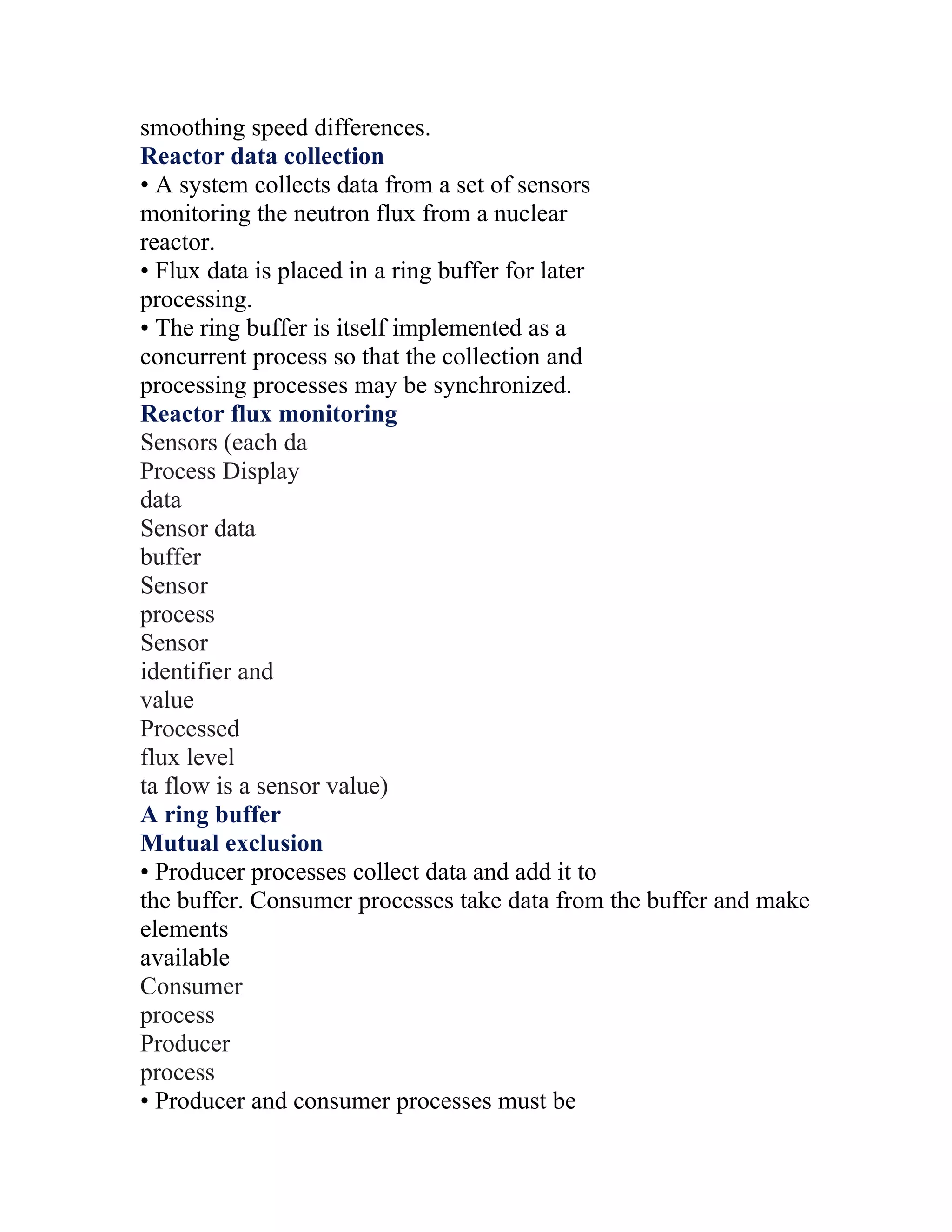 smoothing speed differences.
Reactor data collection
• A system collects data from a set of sensors
monitoring the neutron flux from a nuclear
reactor.
• Flux data is placed in a ring buffer for later
processing.
• The ring buffer is itself implemented as a
concurrent process so that the collection and
processing processes may be synchronized.
Reactor flux monitoring
Sensors (each da
Process Display
data
Sensor data
buffer
Sensor
process
Sensor
identifier and
value
Processed
flux level
ta flow is a sensor value)
A ring buffer
Mutual exclusion
• Producer processes collect data and add it to
the buffer. Consumer processes take data from the buffer and make
elements
available
Consumer
process
Producer
process
• Producer and consumer processes must be
 