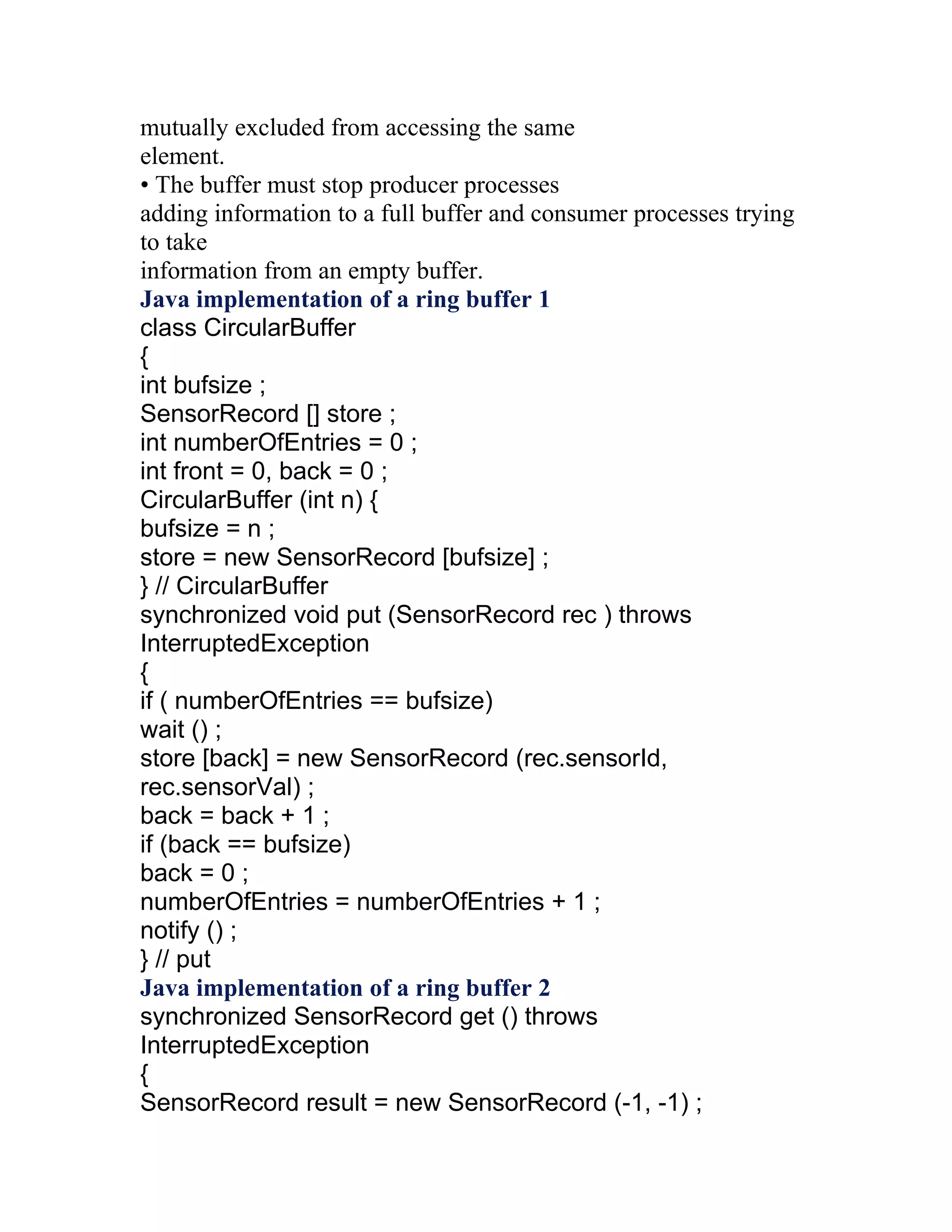 mutually excluded from accessing the same
element.
• The buffer must stop producer processes
adding information to a full buffer and consumer processes trying
to take
information from an empty buffer.
Java implementation of a ring buffer 1
class CircularBuffer
{
int bufsize ;
SensorRecord [] store ;
int numberOfEntries = 0 ;
int front = 0, back = 0 ;
CircularBuffer (int n) {
bufsize = n ;
store = new SensorRecord [bufsize] ;
} // CircularBuffer
synchronized void put (SensorRecord rec ) throws
InterruptedException
{
if ( numberOfEntries == bufsize)
wait () ;
store [back] = new SensorRecord (rec.sensorId,
rec.sensorVal) ;
back = back + 1 ;
if (back == bufsize)
back = 0 ;
numberOfEntries = numberOfEntries + 1 ;
notify () ;
} // put
Java implementation of a ring buffer 2
synchronized SensorRecord get () throws
InterruptedException
{
SensorRecord result = new SensorRecord (-1, -1) ;
 