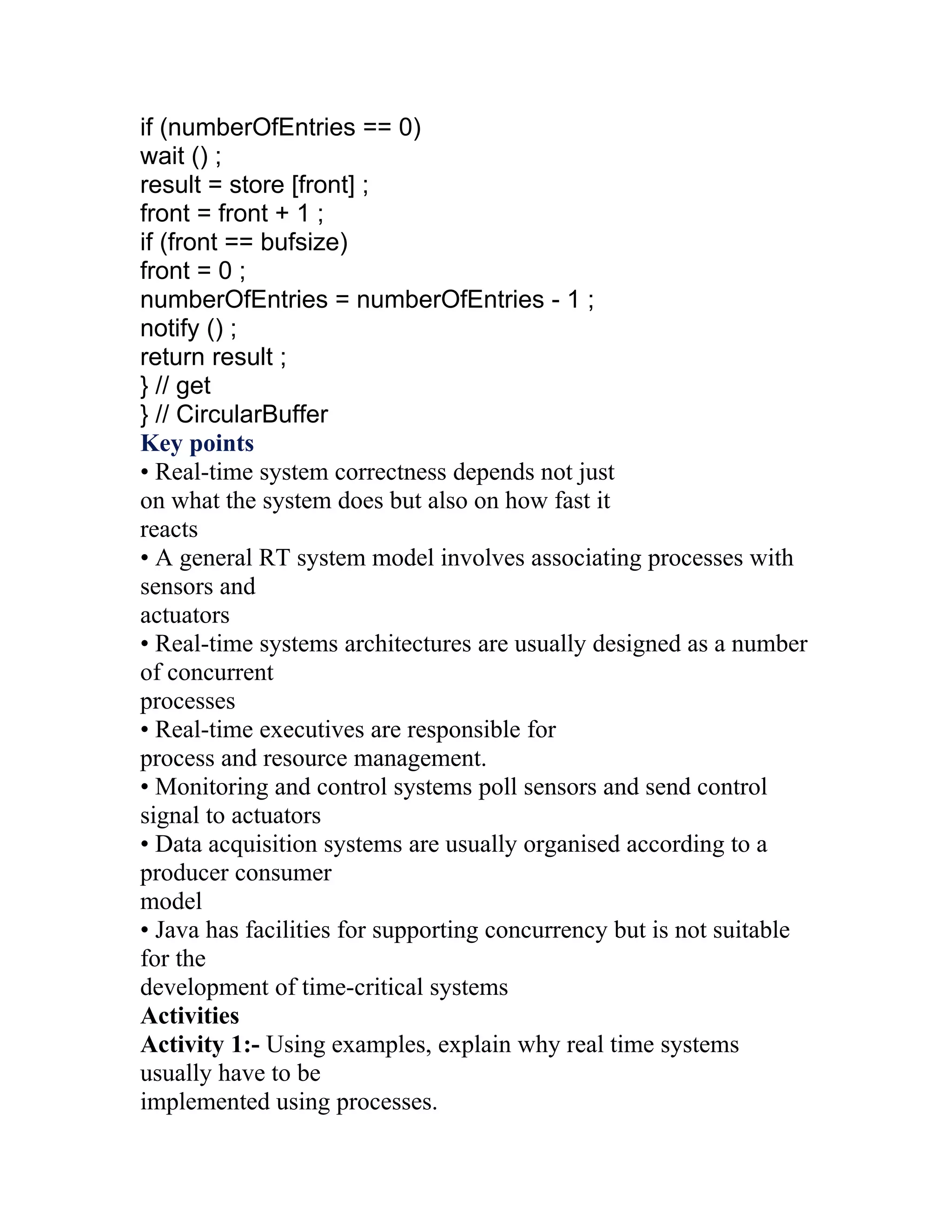if (numberOfEntries == 0)
wait () ;
result = store [front] ;
front = front + 1 ;
if (front == bufsize)
front = 0 ;
numberOfEntries = numberOfEntries - 1 ;
notify () ;
return result ;
} // get
} // CircularBuffer
Key points
• Real-time system correctness depends not just
on what the system does but also on how fast it
reacts
• A general RT system model involves associating processes with
sensors and
actuators
• Real-time systems architectures are usually designed as a number
of concurrent
processes
• Real-time executives are responsible for
process and resource management.
• Monitoring and control systems poll sensors and send control
signal to actuators
• Data acquisition systems are usually organised according to a
producer consumer
model
• Java has facilities for supporting concurrency but is not suitable
for the
development of time-critical systems
Activities
Activity 1:- Using examples, explain why real time systems
usually have to be
implemented using processes.
 