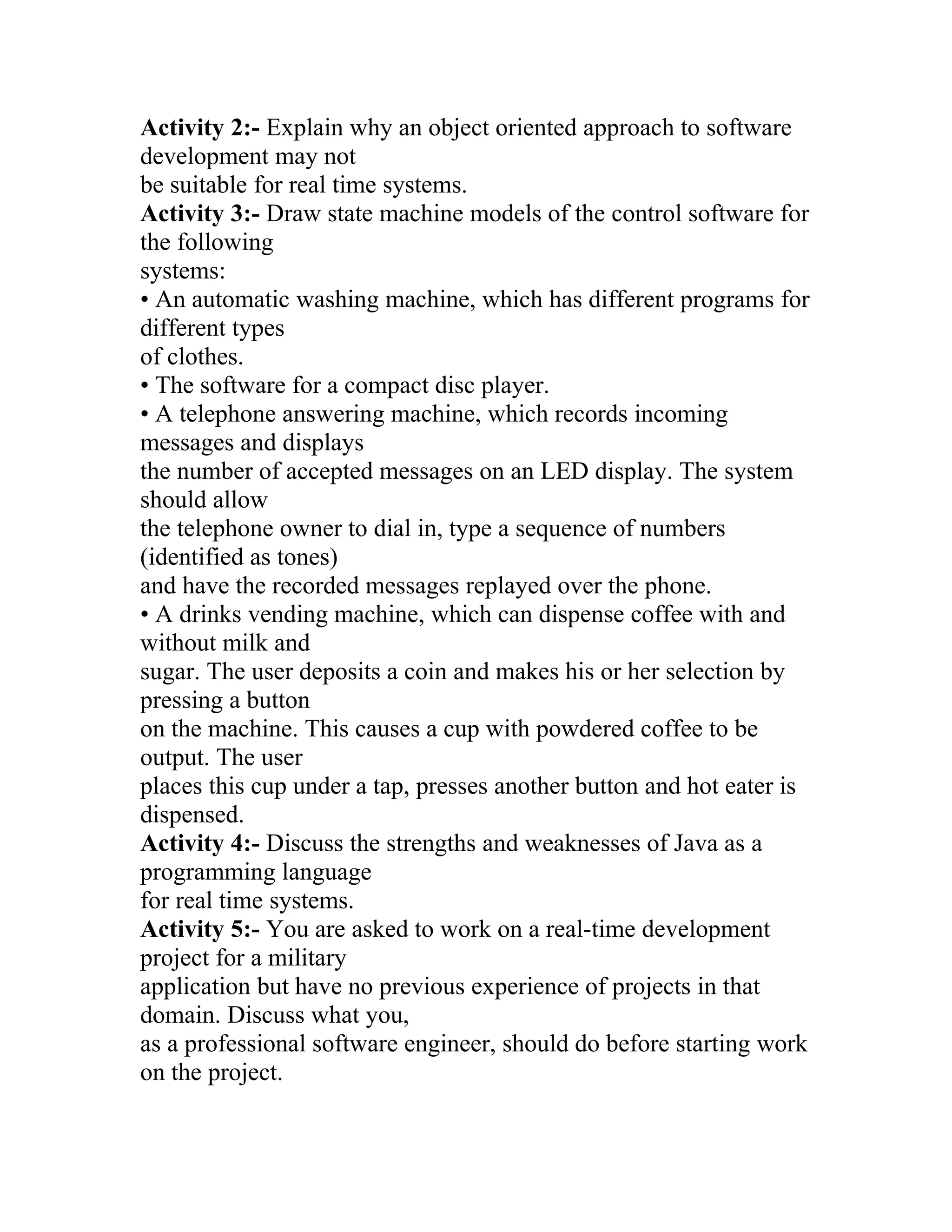 Activity 2:- Explain why an object oriented approach to software
development may not
be suitable for real time systems.
Activity 3:- Draw state machine models of the control software for
the following
systems:
• An automatic washing machine, which has different programs for
different types
of clothes.
• The software for a compact disc player.
• A telephone answering machine, which records incoming
messages and displays
the number of accepted messages on an LED display. The system
should allow
the telephone owner to dial in, type a sequence of numbers
(identified as tones)
and have the recorded messages replayed over the phone.
• A drinks vending machine, which can dispense coffee with and
without milk and
sugar. The user deposits a coin and makes his or her selection by
pressing a button
on the machine. This causes a cup with powdered coffee to be
output. The user
places this cup under a tap, presses another button and hot eater is
dispensed.
Activity 4:- Discuss the strengths and weaknesses of Java as a
programming language
for real time systems.
Activity 5:- You are asked to work on a real-time development
project for a military
application but have no previous experience of projects in that
domain. Discuss what you,
as a professional software engineer, should do before starting work
on the project.
 