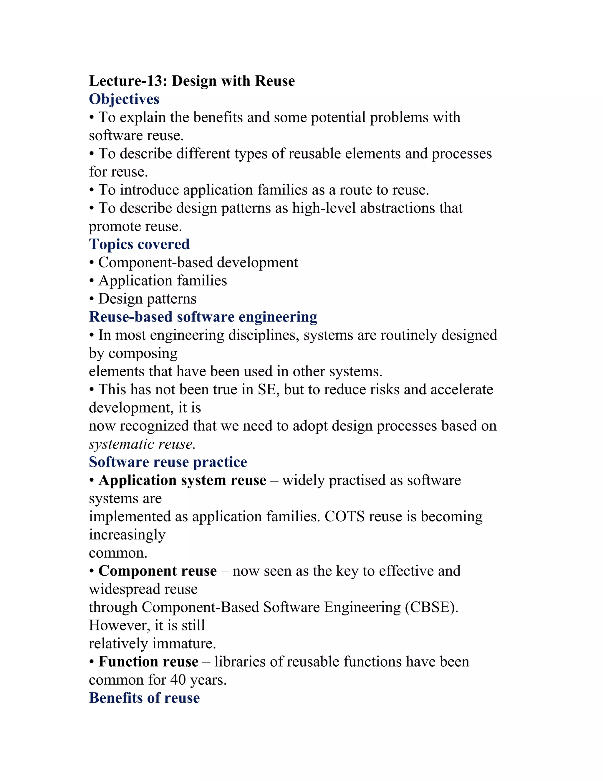 Lecture-13: Design with Reuse
Objectives
• To explain the benefits and some potential problems with
software reuse.
• To describe different types of reusable elements and processes
for reuse.
• To introduce application families as a route to reuse.
• To describe design patterns as high-level abstractions that
promote reuse.
Topics covered
• Component-based development
• Application families
• Design patterns
Reuse-based software engineering
• In most engineering disciplines, systems are routinely designed
by composing
elements that have been used in other systems.
• This has not been true in SE, but to reduce risks and accelerate
development, it is
now recognized that we need to adopt design processes based on
systematic reuse.
Software reuse practice
• Application system reuse – widely practised as software
systems are
implemented as application families. COTS reuse is becoming
increasingly
common.
• Component reuse – now seen as the key to effective and
widespread reuse
through Component-Based Software Engineering (CBSE).
However, it is still
relatively immature.
• Function reuse – libraries of reusable functions have been
common for 40 years.
Benefits of reuse
 