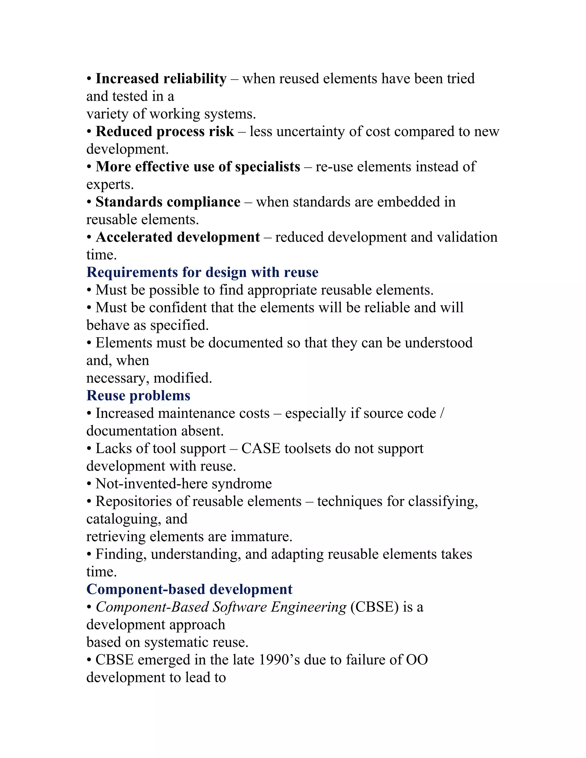 • Increased reliability – when reused elements have been tried
and tested in a
variety of working systems.
• Reduced process risk – less uncertainty of cost compared to new
development.
• More effective use of specialists – re-use elements instead of
experts.
• Standards compliance – when standards are embedded in
reusable elements.
• Accelerated development – reduced development and validation
time.
Requirements for design with reuse
• Must be possible to find appropriate reusable elements.
• Must be confident that the elements will be reliable and will
behave as specified.
• Elements must be documented so that they can be understood
and, when
necessary, modified.
Reuse problems
• Increased maintenance costs – especially if source code /
documentation absent.
• Lacks of tool support – CASE toolsets do not support
development with reuse.
• Not-invented-here syndrome
• Repositories of reusable elements – techniques for classifying,
cataloguing, and
retrieving elements are immature.
• Finding, understanding, and adapting reusable elements takes
time.
Component-based development
• Component-Based Software Engineering (CBSE) is a
development approach
based on systematic reuse.
• CBSE emerged in the late 1990’s due to failure of OO
development to lead to
 