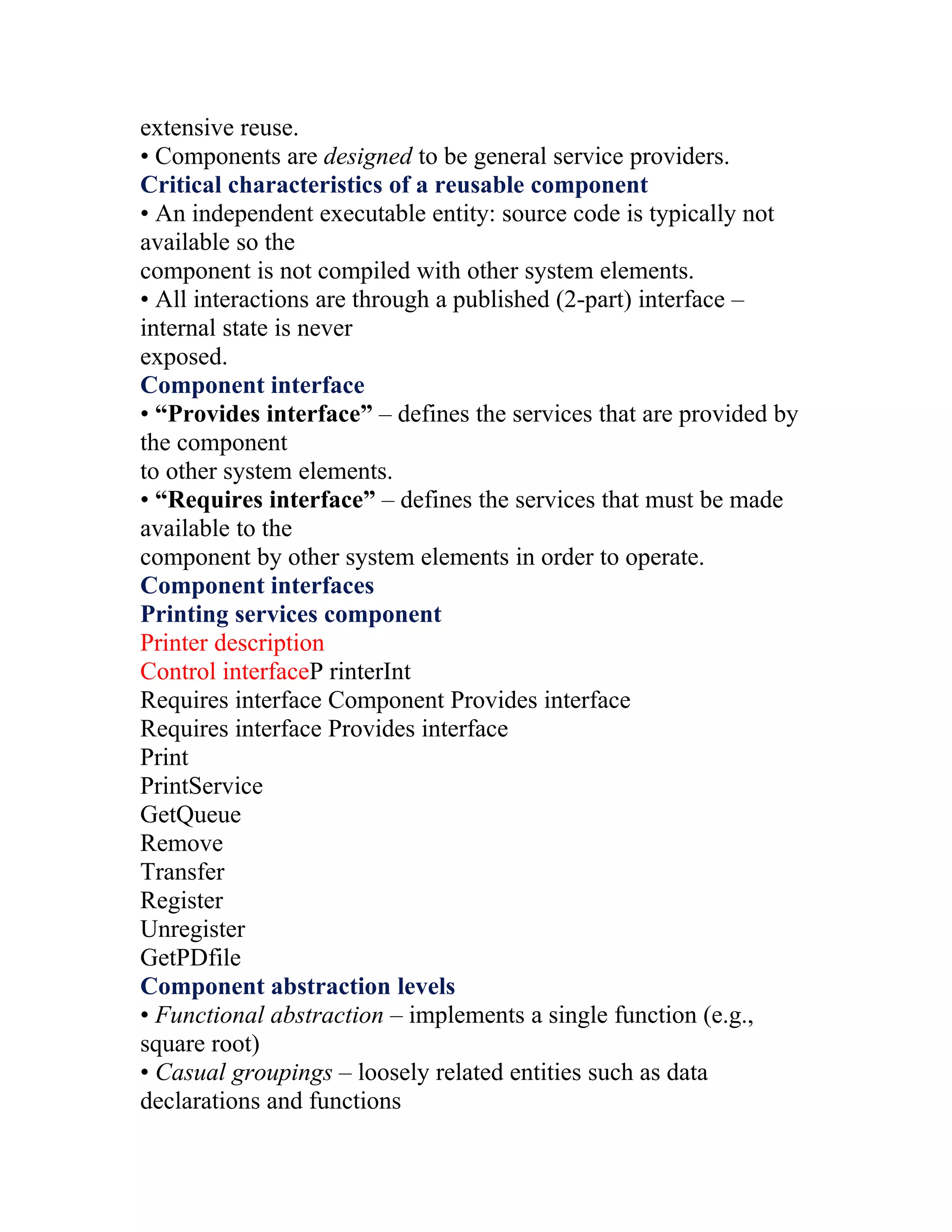 extensive reuse.
• Components are designed to be general service providers.
Critical characteristics of a reusable component
• An independent executable entity: source code is typically not
available so the
component is not compiled with other system elements.
• All interactions are through a published (2-part) interface –
internal state is never
exposed.
Component interface
• “Provides interface” – defines the services that are provided by
the component
to other system elements.
• “Requires interface” – defines the services that must be made
available to the
component by other system elements in order to operate.
Component interfaces
Printing services component
Printer description
Control interfaceP rinterInt
Requires interface Component Provides interface
Requires interface Provides interface
Print
PrintService
GetQueue
Remove
Transfer
Register
Unregister
GetPDfile
Component abstraction levels
• Functional abstraction – implements a single function (e.g.,
square root)
• Casual groupings – loosely related entities such as data
declarations and functions
 