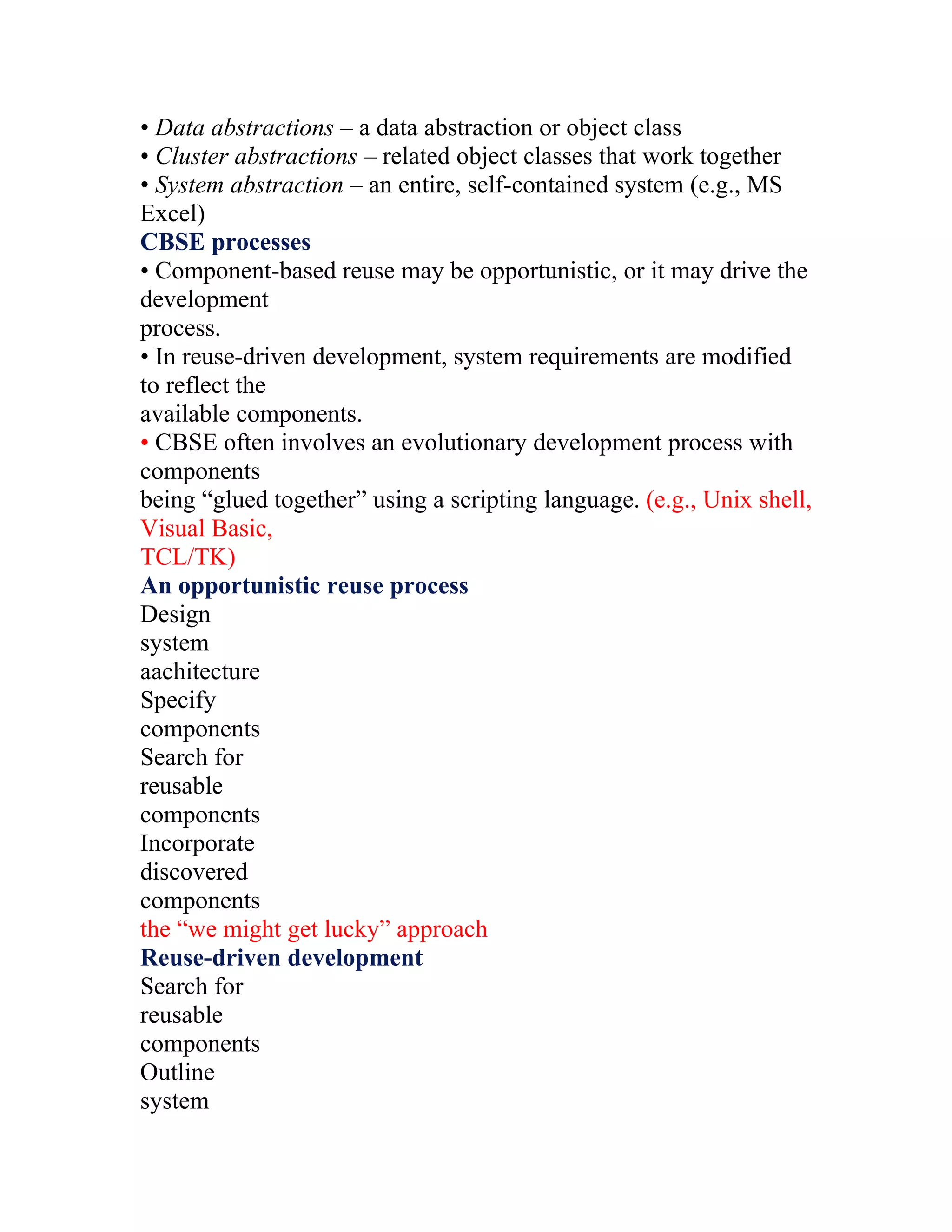 • Data abstractions – a data abstraction or object class
• Cluster abstractions – related object classes that work together
• System abstraction – an entire, self-contained system (e.g., MS
Excel)
CBSE processes
• Component-based reuse may be opportunistic, or it may drive the
development
process.
• In reuse-driven development, system requirements are modified
to reflect the
available components.
• CBSE often involves an evolutionary development process with
components
being “glued together” using a scripting language. (e.g., Unix shell,
Visual Basic,
TCL/TK)
An opportunistic reuse process
Design
system
aachitecture
Specify
components
Search for
reusable
components
Incorporate
discovered
components
the “we might get lucky” approach
Reuse-driven development
Search for
reusable
components
Outline
system
 