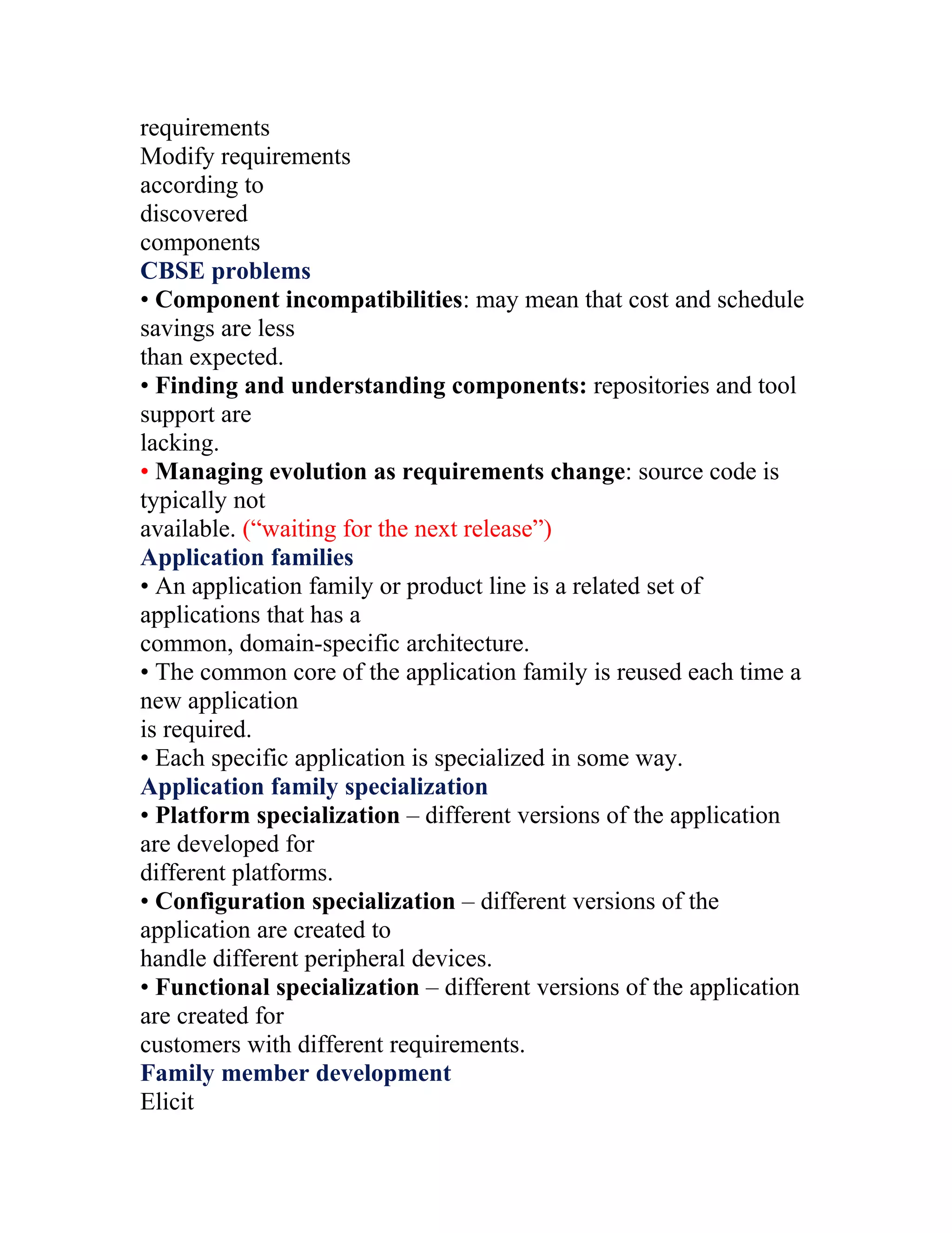 requirements
Modify requirements
according to
discovered
components
CBSE problems
• Component incompatibilities: may mean that cost and schedule
savings are less
than expected.
• Finding and understanding components: repositories and tool
support are
lacking.
• Managing evolution as requirements change: source code is
typically not
available. (“waiting for the next release”)
Application families
• An application family or product line is a related set of
applications that has a
common, domain-specific architecture.
• The common core of the application family is reused each time a
new application
is required.
• Each specific application is specialized in some way.
Application family specialization
• Platform specialization – different versions of the application
are developed for
different platforms.
• Configuration specialization – different versions of the
application are created to
handle different peripheral devices.
• Functional specialization – different versions of the application
are created for
customers with different requirements.
Family member development
Elicit
 